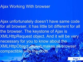 Ajax Working With browser   Ajax unfortunately doesn’t have same code for all browser, it has little bit different for all the browser. The keystone of Ajax is XMLHttpRequest object. And it will be very necessary for you to know about the XMLHttpObject, how it makes all browser compactible with the code.   