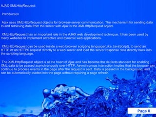 AJAX XMLHttpRequest:    Introduction    Ajax uses XMLHttpRequest objects for browser-server communication. The mechanism for sending data to and retrieving data from the server with Ajax is the XMLHttpRequest object.   XMLHttpRequest has an important role in the AJAX web development technique. It has been used by many websites to implement attractive and dynamic web applications.   XMLHttpRequest can be used inside a web browser scripting language(Like JavaScript), to send an HTTP or an HTTPS request directly to a web server and load the server response data directly back into the scripting language.   The XMLHttpRequest object is at the heart of Ajax and has become the de facto standard for enabling XML data to be passed asynchronously over HTTP. Asynchronous interaction implies that the browser can continue to process events in the page after the request is sent. Data is passed in the background, and can be automatically loaded into the page without requiring a page refresh.   