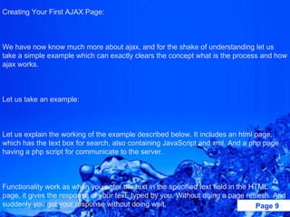 Creating Your First AJAX Page:    We have now know much more about ajax, and for the shake of understanding let us take a simple example which can exactly clears the concept what is the process and how ajax works.   Let us take an example:   Let us explain the working of the example described below. It includes an html page, which has the text box for search, also containing JavaScript and xml. And a php page having a php script for communicate to the server.   Functionality work as when you enter the text in the specified text field in the HTML page, it gives the response of your text, typed by you. Without doing a page refresh. And suddenly you got your response without doing wait. 