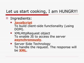 Let us start cooking, I am HUNGRY! Ingredients: JavaScript To build client-side functionality (using DOM). XMLHttpRequest object To enable JS to access the server  asynchronously . Server Side Technology To handle the request. The response will be  XML . 