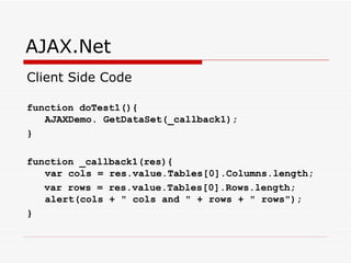 AJAX.Net Client Side Code function doTest1(){ AJAXDemo. GetDataSet(_callback1); } function _callback1(res){ var cols = res.value.Tables[0].Columns.length; var rows = res.value.Tables[0].Rows.length; alert(cols + " cols and " + rows + " rows"); }  