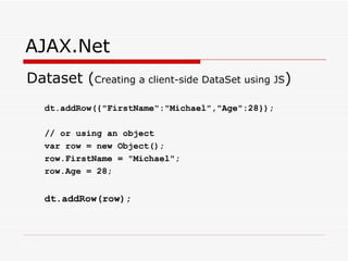 AJAX.Net Dataset ( Creating a client-side DataSet using JS ) dt.addRow({"FirstName":"Michael","Age":28}); // or using an object var row = new Object(); row.FirstName = "Michael"; row.Age = 28; dt.addRow(row);   