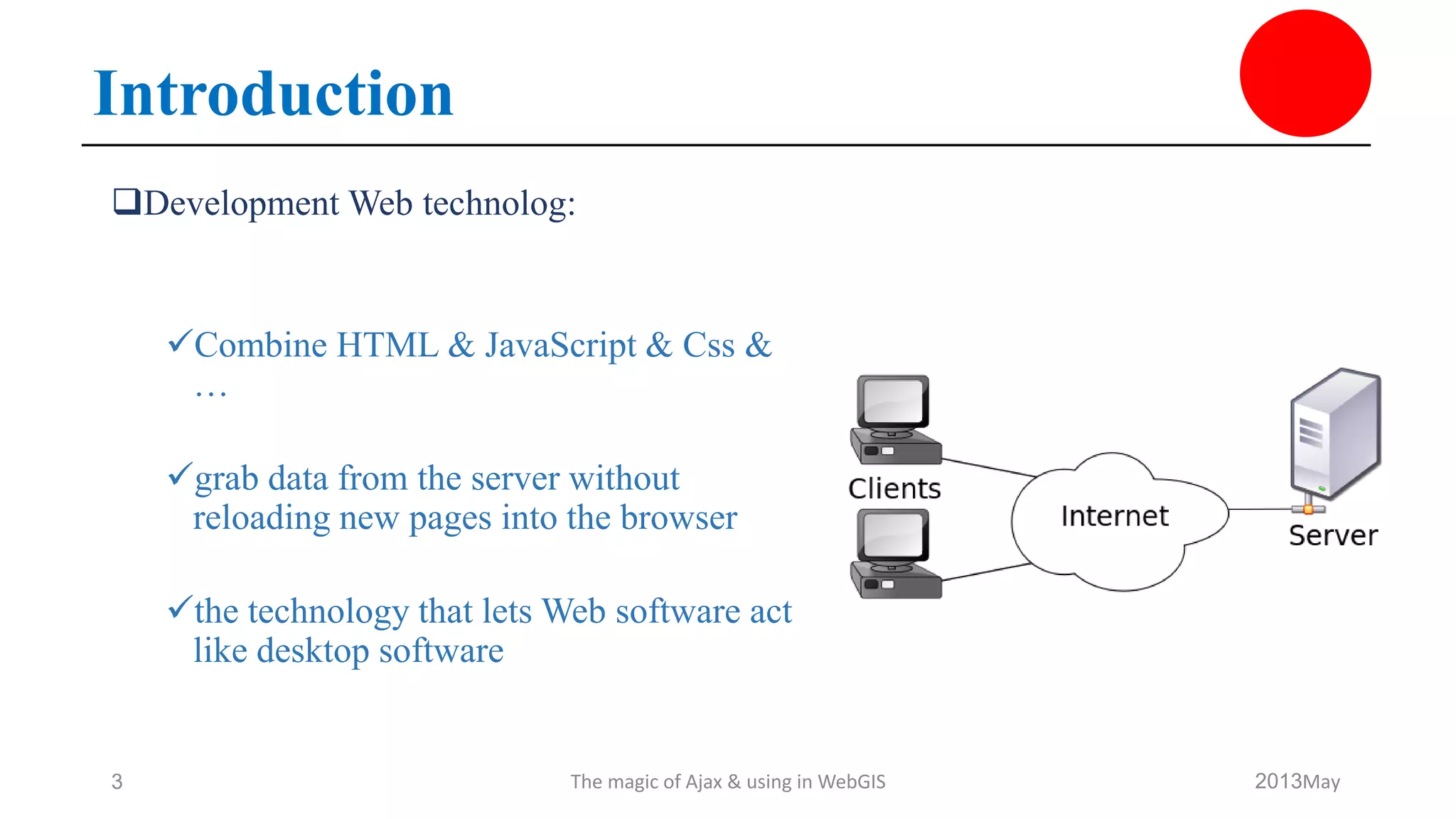 Introduction
Development Web technolog:
Combine HTML & JavaScript & Css &
…
grab data from the server without
reloading new pages into the browser
the technology that lets Web software act
like desktop software
May2013The magic of Ajax & using in WebGIS3
 