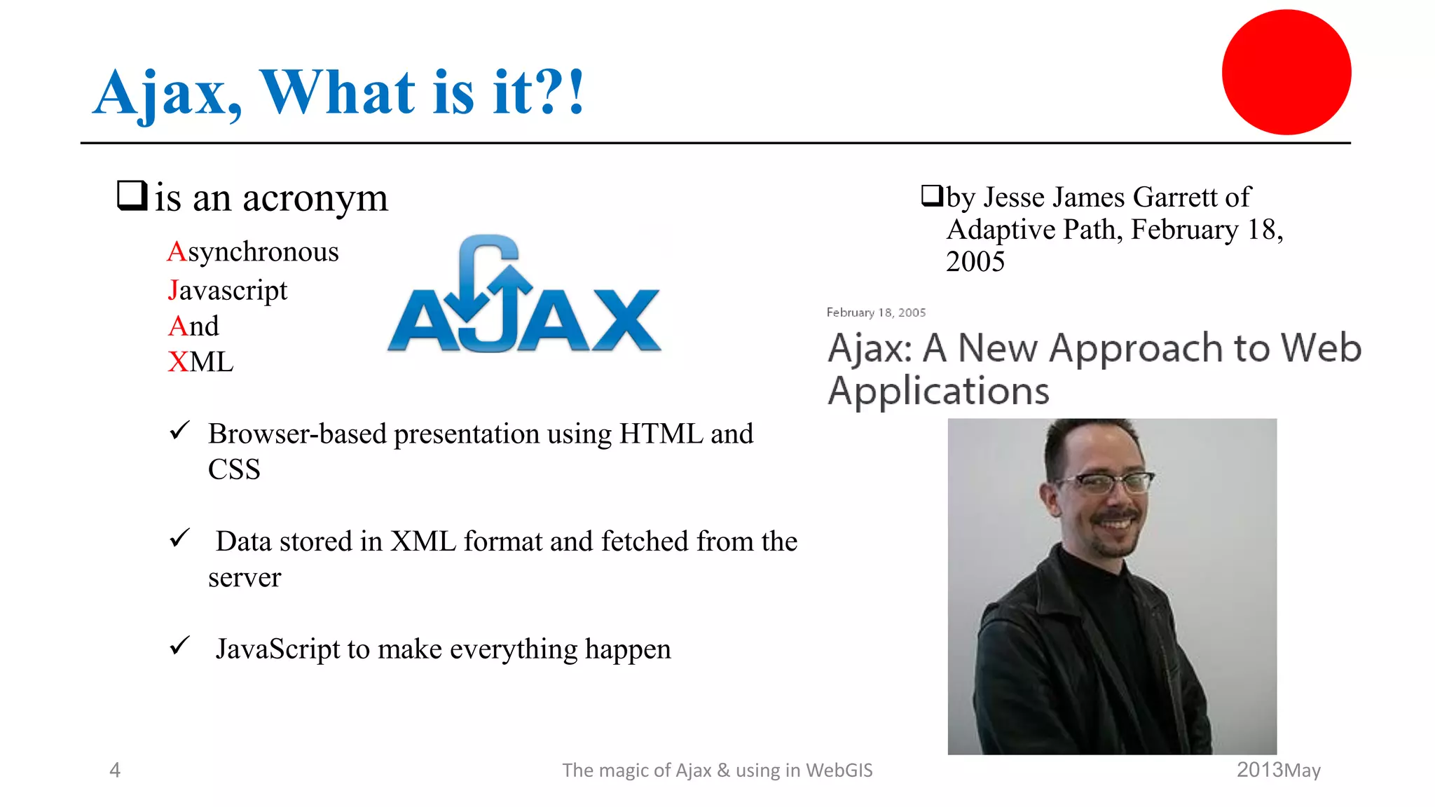 Ajax, What is it?!
by Jesse James Garrett of
Adaptive Path, February 18,
2005
May2013The magic of Ajax & using in WebGIS4
is an acronym
Asynchronous
Javascript
And
XML
 Browser-based presentation using HTML and
CSS
 Data stored in XML format and fetched from the
server
 JavaScript to make everything happen
 