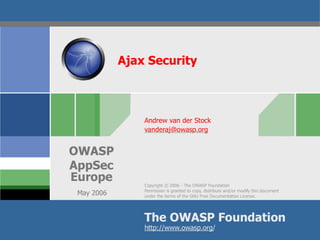 Ajax Security



                Andrew van der Stock
                vanderaj@owasp.org


OWASP
AppSec
Europe
                Copyright © 2006 - The OWASP Foundation
                Permission is granted to copy, distribute and/or modify this document
 May 2006       under the terms of the GNU Free Documentation License.




                The OWASP Foundation
                http://www.owasp.org/