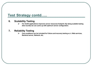 Test   Strategy contd….. 6.  Scalability Testing  For AJAX applications improves server resources footprint. By doing scalable testing (few rounds) we can come up with optimum server configuration.  7.  Reliability Testing  Few conditions can be included for Failure and recovery testing w.r.t. Web services, Backend server, Network, etc. 