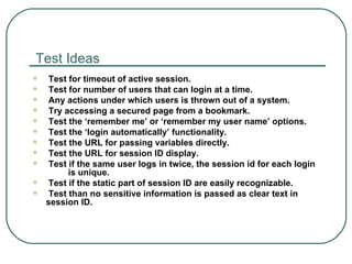 Test Ideas Test for timeout of active session. Test for number of users that can login at a time. Any actions under which users is thrown out of a system. Try accessing a secured page from a bookmark. Test the ‘remember me’ or ‘remember my user name’ options. Test the ‘login automatically’ functionality. Test the URL for passing variables directly. Test the URL for session ID display. Test if the same user logs in twice, the session id for each login  is unique. Test if the static part of session ID are easily recognizable. Test than no sensitive information is passed as clear text in session ID. 