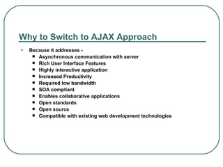 Why to Switch to AJAX Approach Because it addresses - Asynchronous communication with server Rich User Interface Features Highly interactive application Increased Productivity Required low bandwidth SOA compliant Enables collaborative applications Open standards Open source Compatible with existing web development technologies 