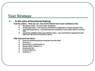 Test Strategy 1. In the area of functional testing: Test the pillars – Here we can  test all the field & form level validations like: Mandatory fields - are they really mandatory. Invalid data input – enter text for a field that is supposed to accept numbers only. Test field dependency – city field becomes mandatory if you select data for country field. Check the validation fired upon Submit / Save – any event that is supposed to pick data from the form and send it to server. SQL Keyword test ideas  – Enter the following special characters into the field: Comma (,). Semi Colon (;) Apostrophe (‘). Double Dash / Hyphen (--). Ampersand (&). Forward Slash (/). Asterisk (*). 