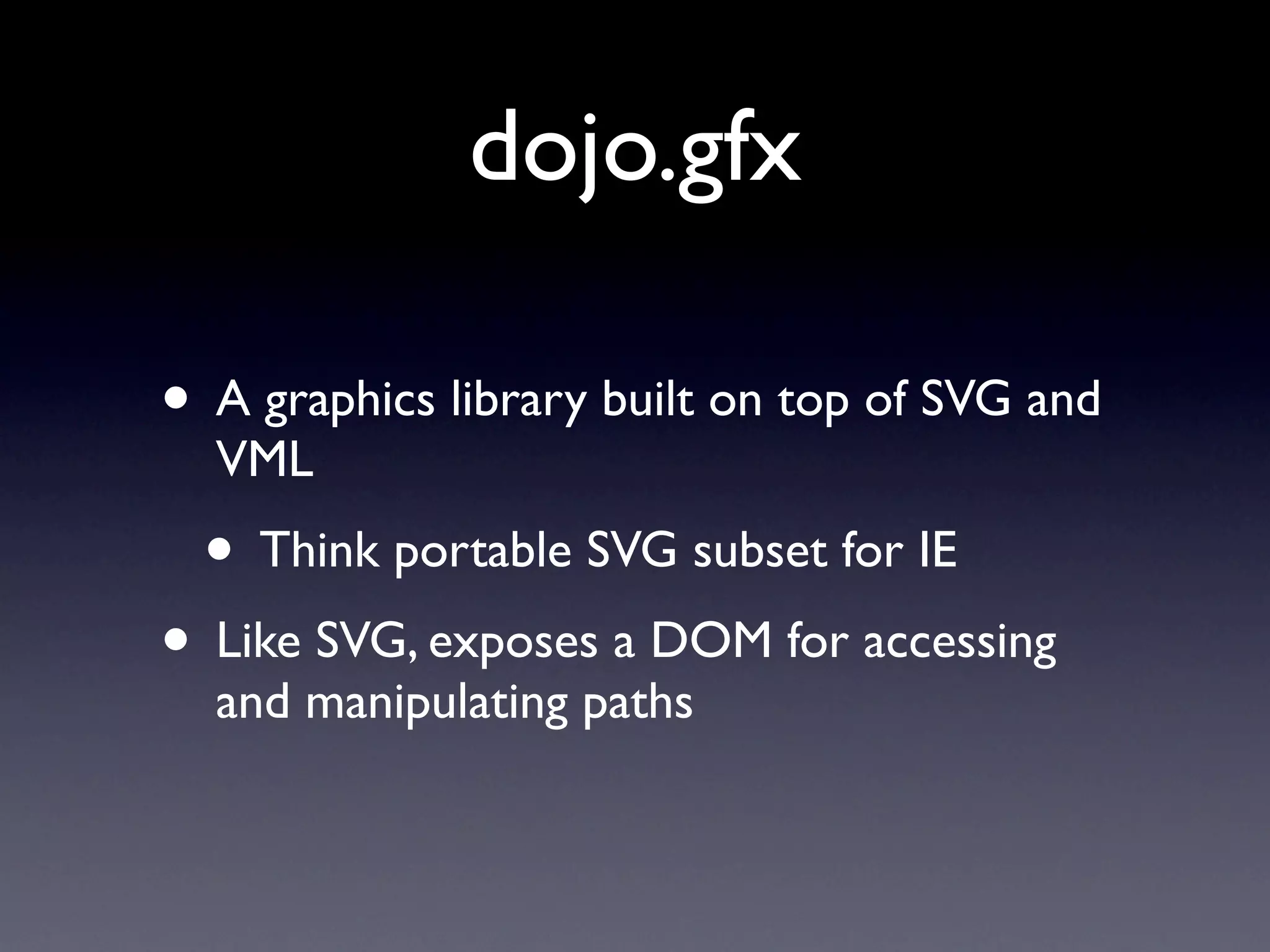 dojo.gfx

• A graphics library built on top of SVG and
  VML
  • Think portable SVG subset for IE
• Like SVG, exposes a DOM for accessing
  and manipulating paths
 