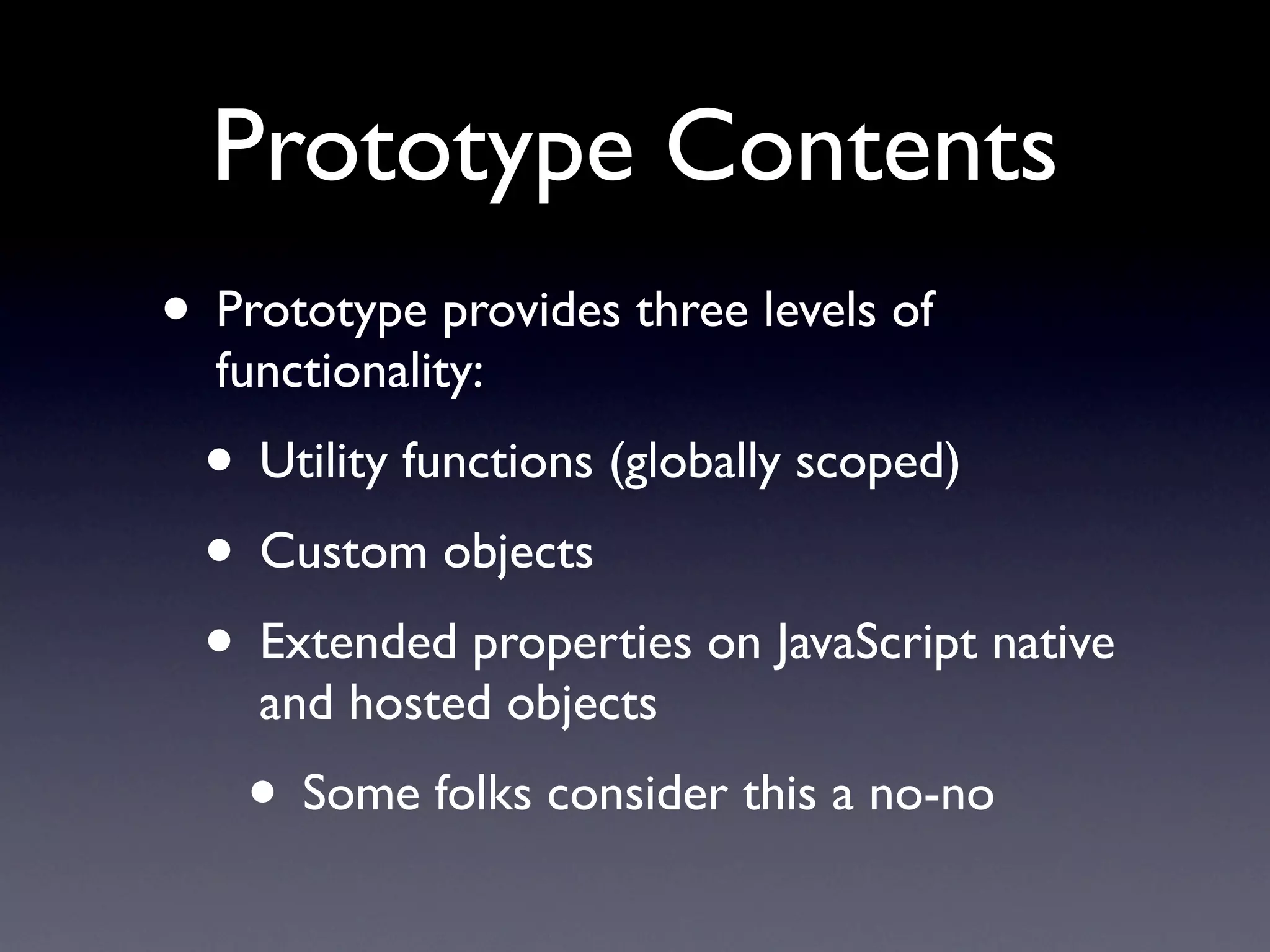 Prototype Contents
• Prototype provides three levels of
  functionality:
  • Utility functions (globally scoped)
  • Custom objects
  • Extended properties on JavaScript native
    and hosted objects
    • Some folks consider this a no-no
 