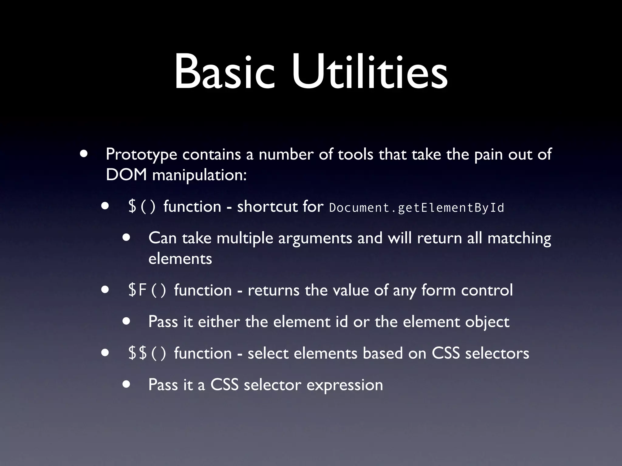 Basic Utilities
•   Prototype contains a number of tools that take the pain out of
    DOM manipulation:

    •   $() function - shortcut for Document.getElementById

        •   Can take multiple arguments and will return all matching
            elements

    •   $F() function - returns the value of any form control

        •   Pass it either the element id or the element object

    •   $$() function - select elements based on CSS selectors

        •   Pass it a CSS selector expression
 