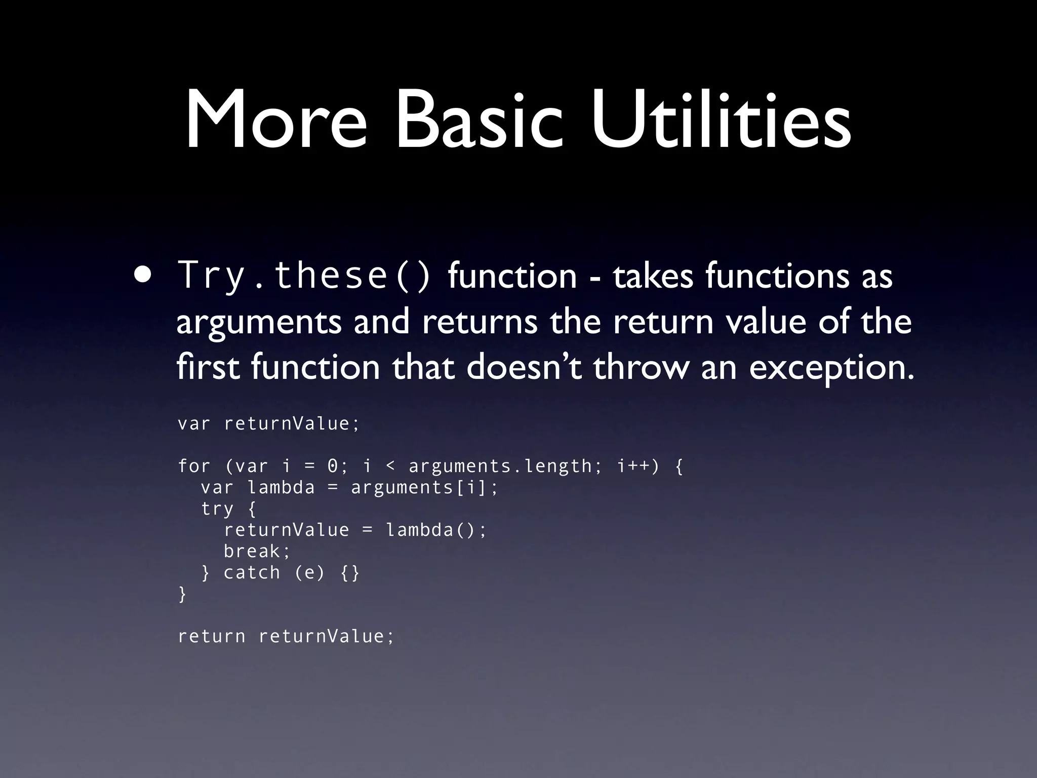 More Basic Utilities
•   Try.these() function - takes functions as
    arguments and returns the return value of the
    ﬁrst function that doesn’t throw an exception.
    var returnValue;

    for (var i = 0; i < arguments.length; i++) {
      var lambda = arguments[i];
      try {
        returnValue = lambda();
        break;
      } catch (e) {}
    }

    return returnValue;
 