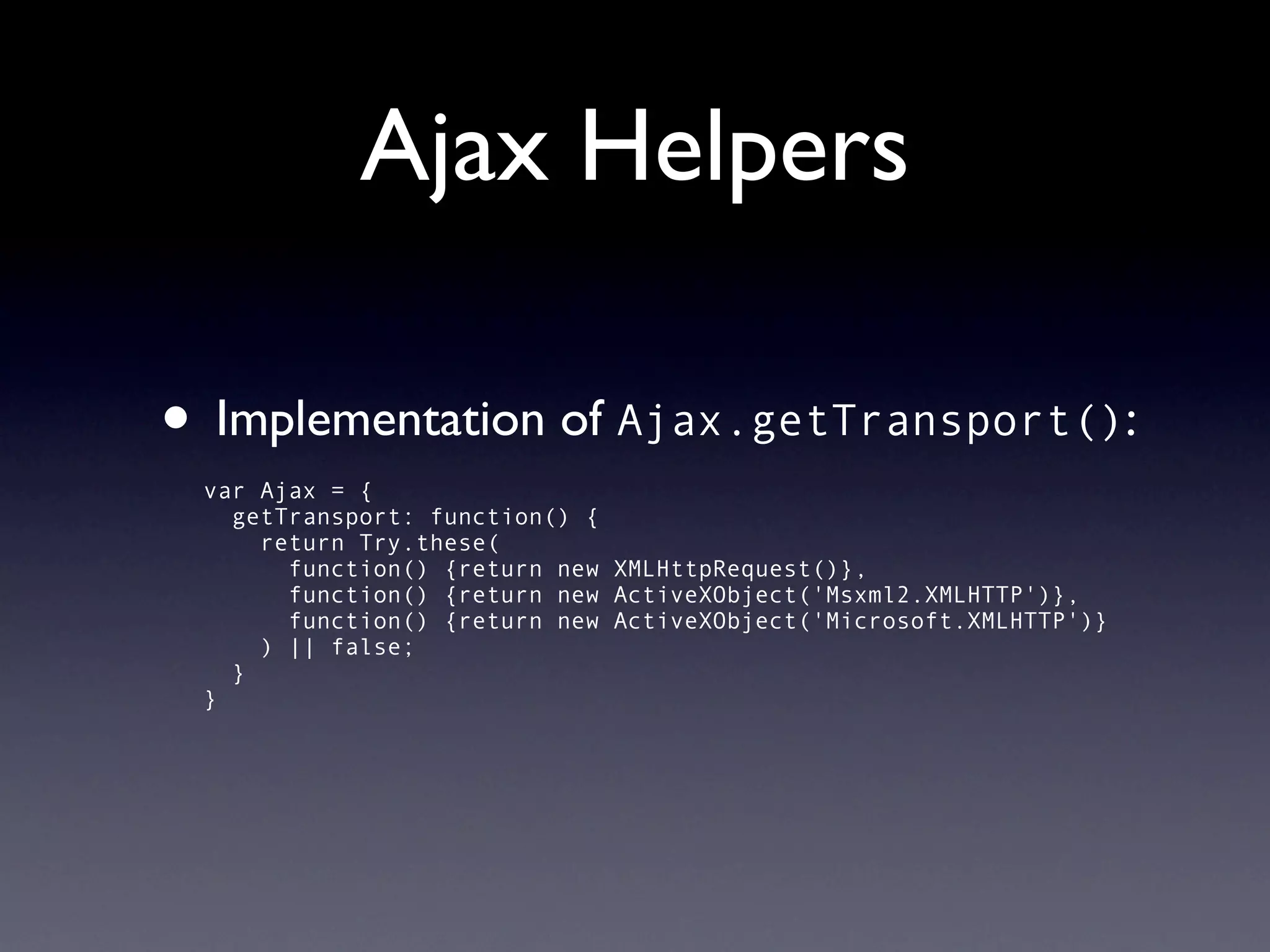 Ajax Helpers

• Implementation of Ajax.getTransport():
 var Ajax = {
   getTransport: function() {
     return Try.these(
       function() {return new XMLHttpRequest()},
       function() {return new ActiveXObject('Msxml2.XMLHTTP')},
       function() {return new ActiveXObject('Microsoft.XMLHTTP')}
     ) || false;
   }
 }
 
