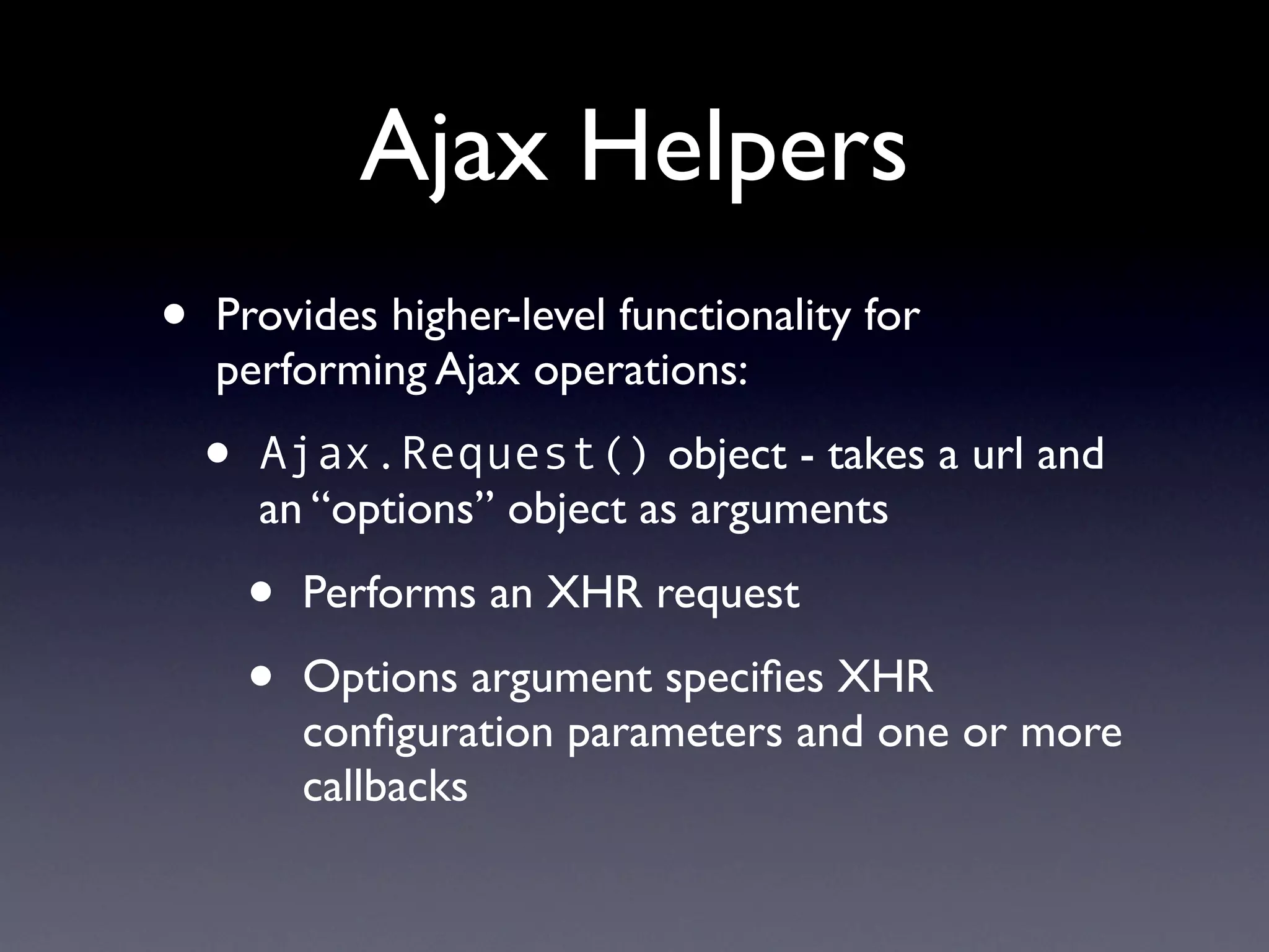 Ajax Helpers
•   Provides higher-level functionality for
    performing Ajax operations:

    •   Ajax.Request() object - takes a url and
        an “options” object as arguments

        •   Performs an XHR request

        •   Options argument speciﬁes XHR
            conﬁguration parameters and one or more
            callbacks
 