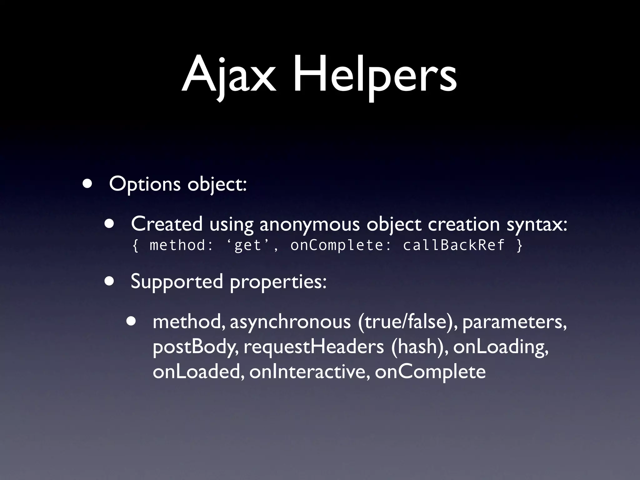 Ajax Helpers

•   Options object:

    •   Created using anonymous object creation syntax:
        { method: ‘get’, onComplete: callBackRef }

    •   Supported properties:

        •   method, asynchronous (true/false), parameters,
            postBody, requestHeaders (hash), onLoading,
            onLoaded, onInteractive, onComplete
 