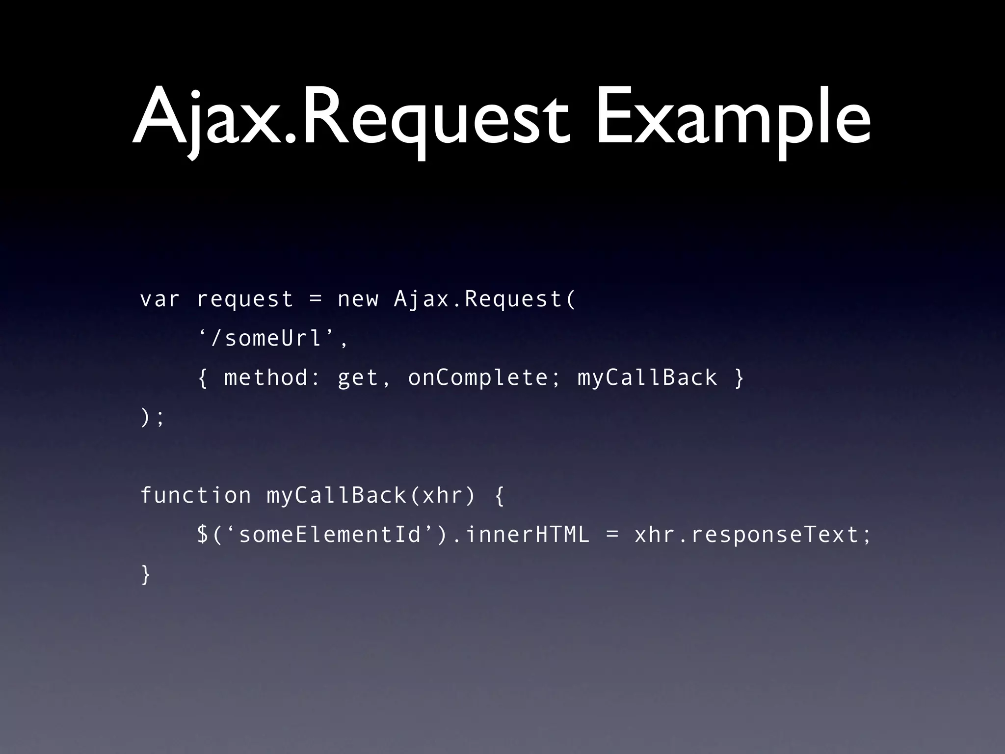 Ajax.Request Example
var request = new Ajax.Request(
     ‘/someUrl’,
     { method: get, onComplete; myCallBack }
);


function myCallBack(xhr) {
     $(‘someElementId’).innerHTML = xhr.responseText;
}
 