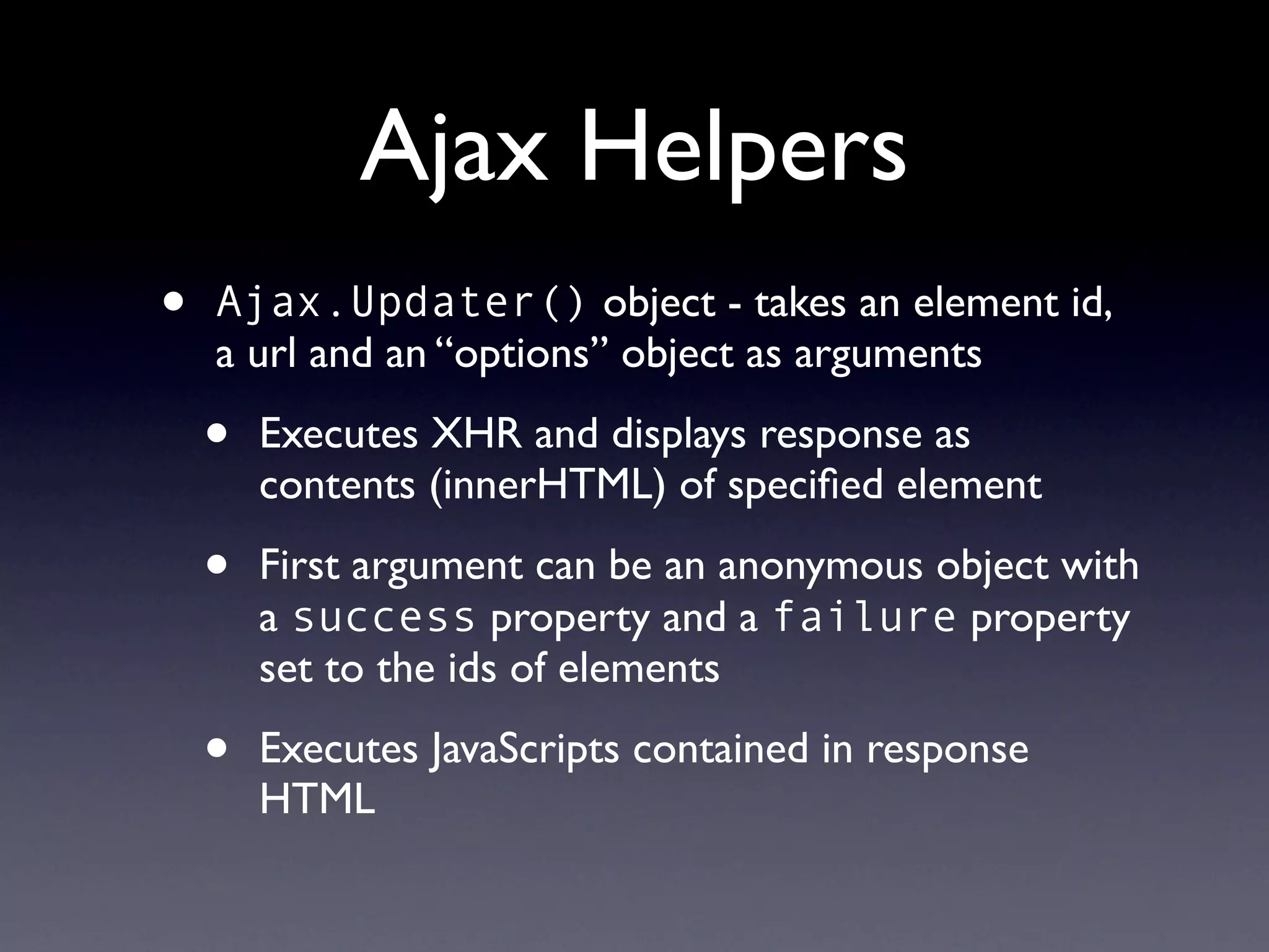 Ajax Helpers
•   Ajax.Updater() object - takes an element id,
    a url and an “options” object as arguments

    •   Executes XHR and displays response as
        contents (innerHTML) of speciﬁed element

    •   First argument can be an anonymous object with
        a success property and a failure property
        set to the ids of elements

    •   Executes JavaScripts contained in response
        HTML
 