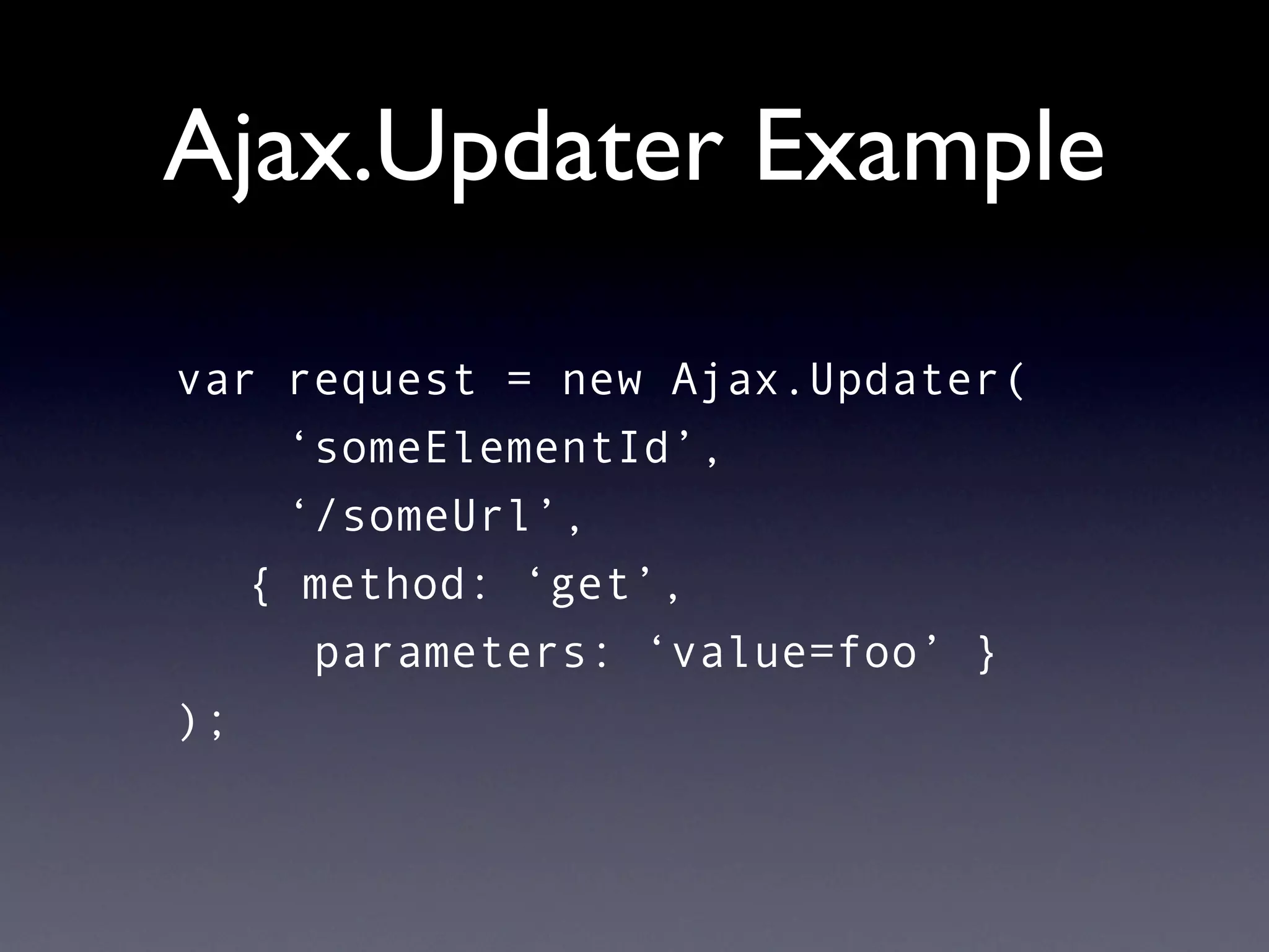 Ajax.Updater Example

var request = new Ajax.Updater(
    ‘someElementId’,
    ‘/someUrl’,
   { method: ‘get’,
     parameters: ‘value=foo’ }
);
 