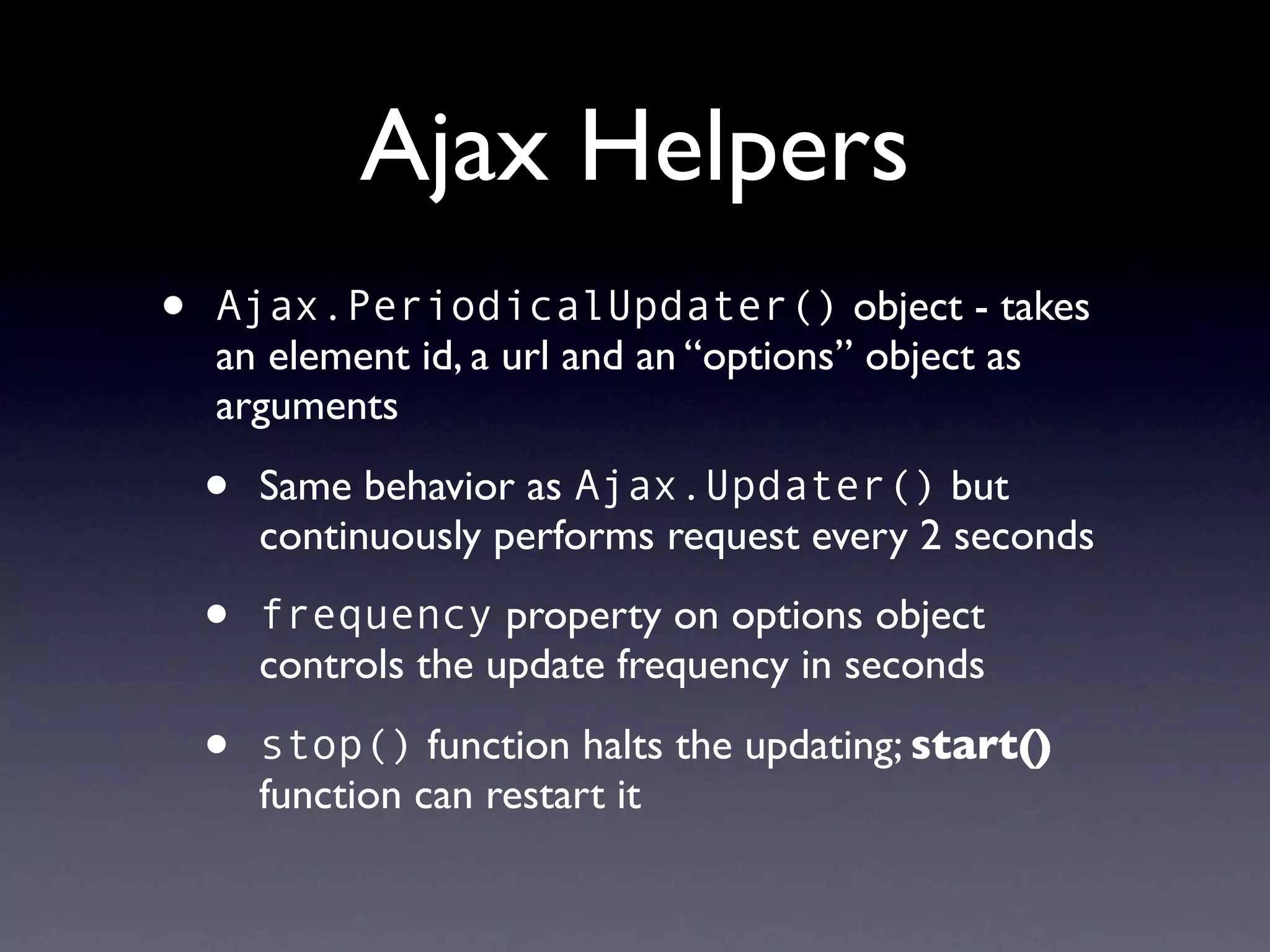 Ajax Helpers
•   Ajax.PeriodicalUpdater() object - takes
    an element id, a url and an “options” object as
    arguments

    •   Same behavior as Ajax.Updater() but
        continuously performs request every 2 seconds

    •   frequency property on options object
        controls the update frequency in seconds

    •   stop() function halts the updating; start()
        function can restart it
 