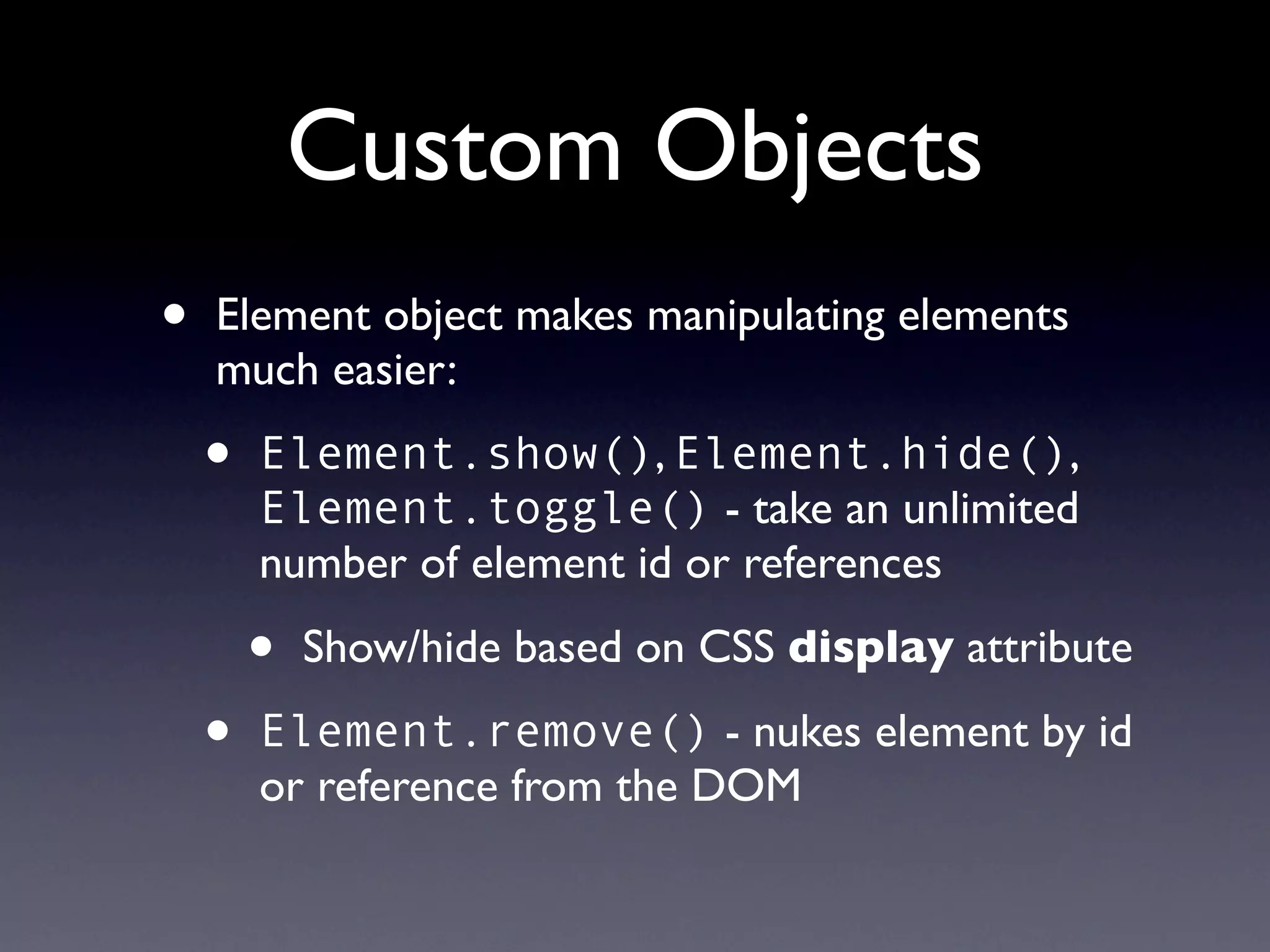Custom Objects
•   Element object makes manipulating elements
    much easier:

    •   Element.show(), Element.hide(),
        Element.toggle() - take an unlimited
        number of element id or references

        •   Show/hide based on CSS display attribute

    •   Element.remove() - nukes element by id
        or reference from the DOM
 