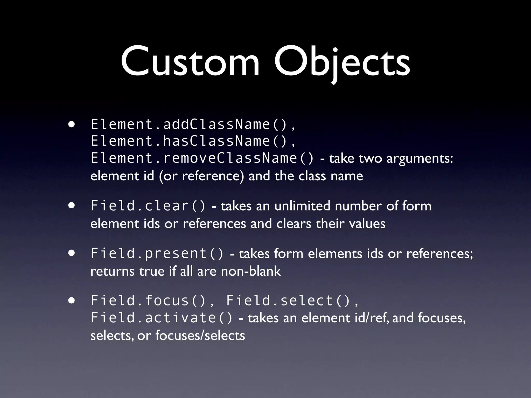 Custom Objects
•   Element.addClassName(),
    Element.hasClassName(),
    Element.removeClassName() - take two arguments:
    element id (or reference) and the class name

•   Field.clear() - takes an unlimited number of form
    element ids or references and clears their values

•   Field.present() - takes form elements ids or references;
    returns true if all are non-blank

•   Field.focus(), Field.select(),
    Field.activate() - takes an element id/ref, and focuses,
    selects, or focuses/selects
 