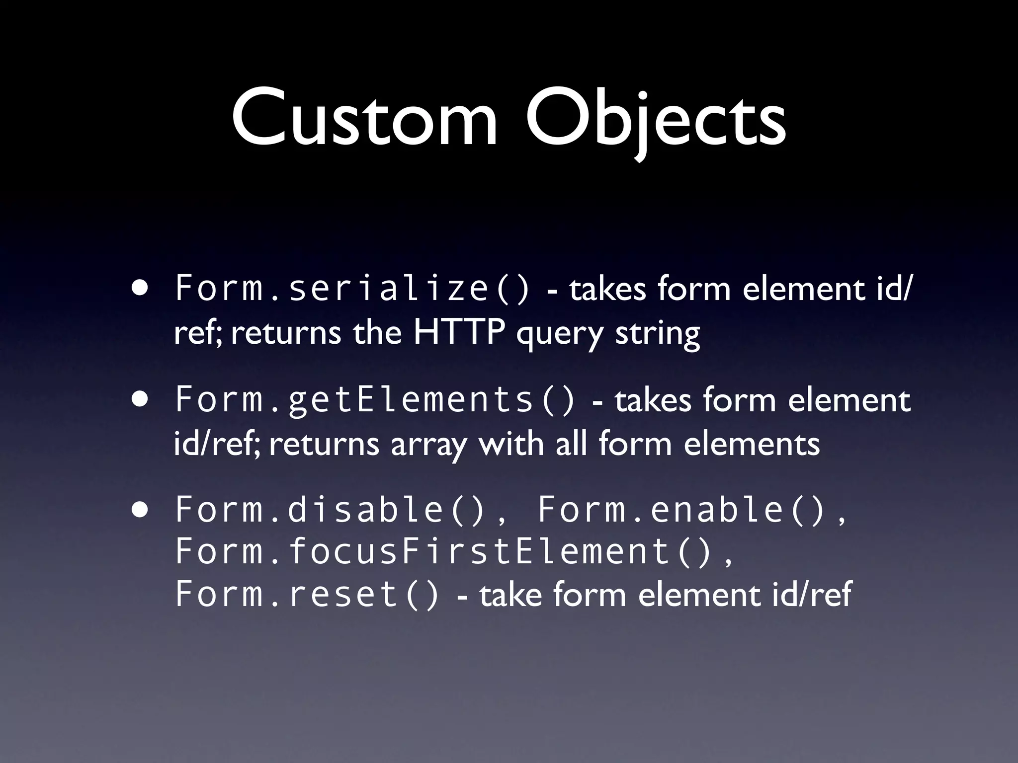 Custom Objects
•   Form.serialize() - takes form element id/
    ref; returns the HTTP query string

•   Form.getElements() - takes form element
    id/ref; returns array with all form elements

•   Form.disable(), Form.enable(),
    Form.focusFirstElement(),
    Form.reset() - take form element id/ref
 