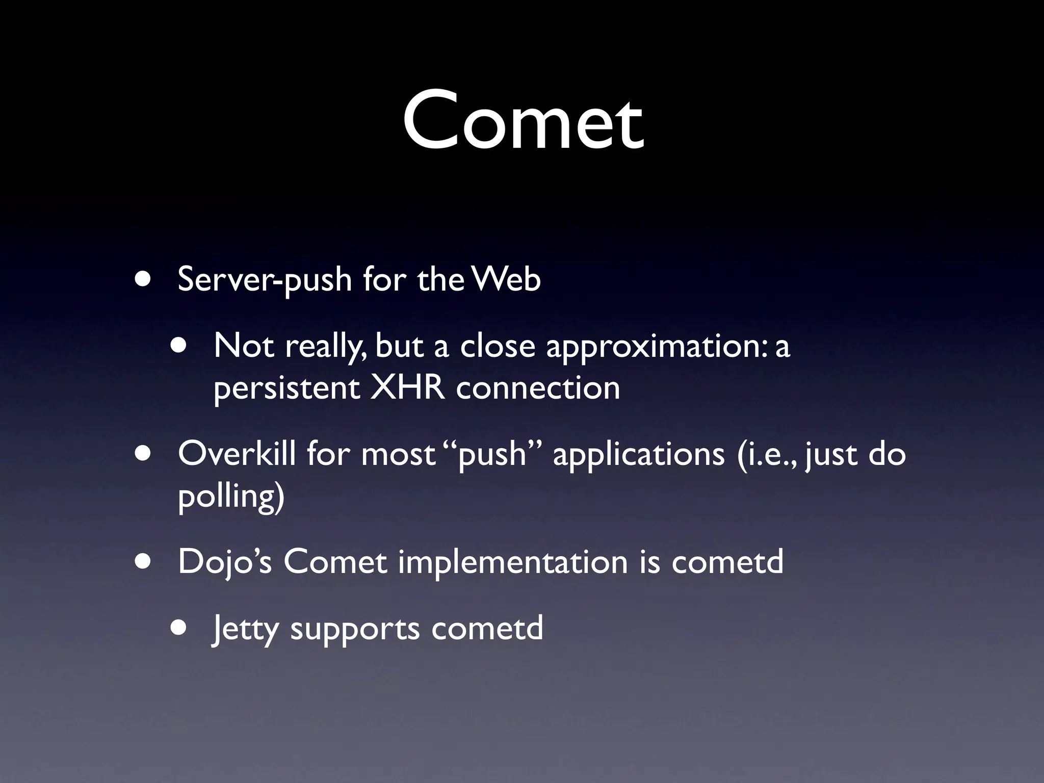 Comet
•   Server-push for the Web

    •   Not really, but a close approximation: a
        persistent XHR connection

•   Overkill for most “push” applications (i.e., just do
    polling)

•   Dojo’s Comet implementation is cometd

    •   Jetty supports cometd
 