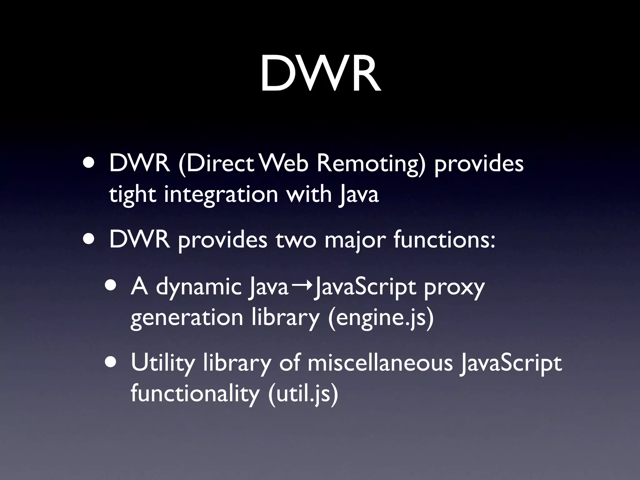 DWR
• DWR (Direct Web Remoting) provides
  tight integration with Java
• DWR provides two major functions:
 • A dynamic Java→JavaScript proxy
    generation library (engine.js)
 • Utility library of miscellaneous JavaScript
    functionality (util.js)
 