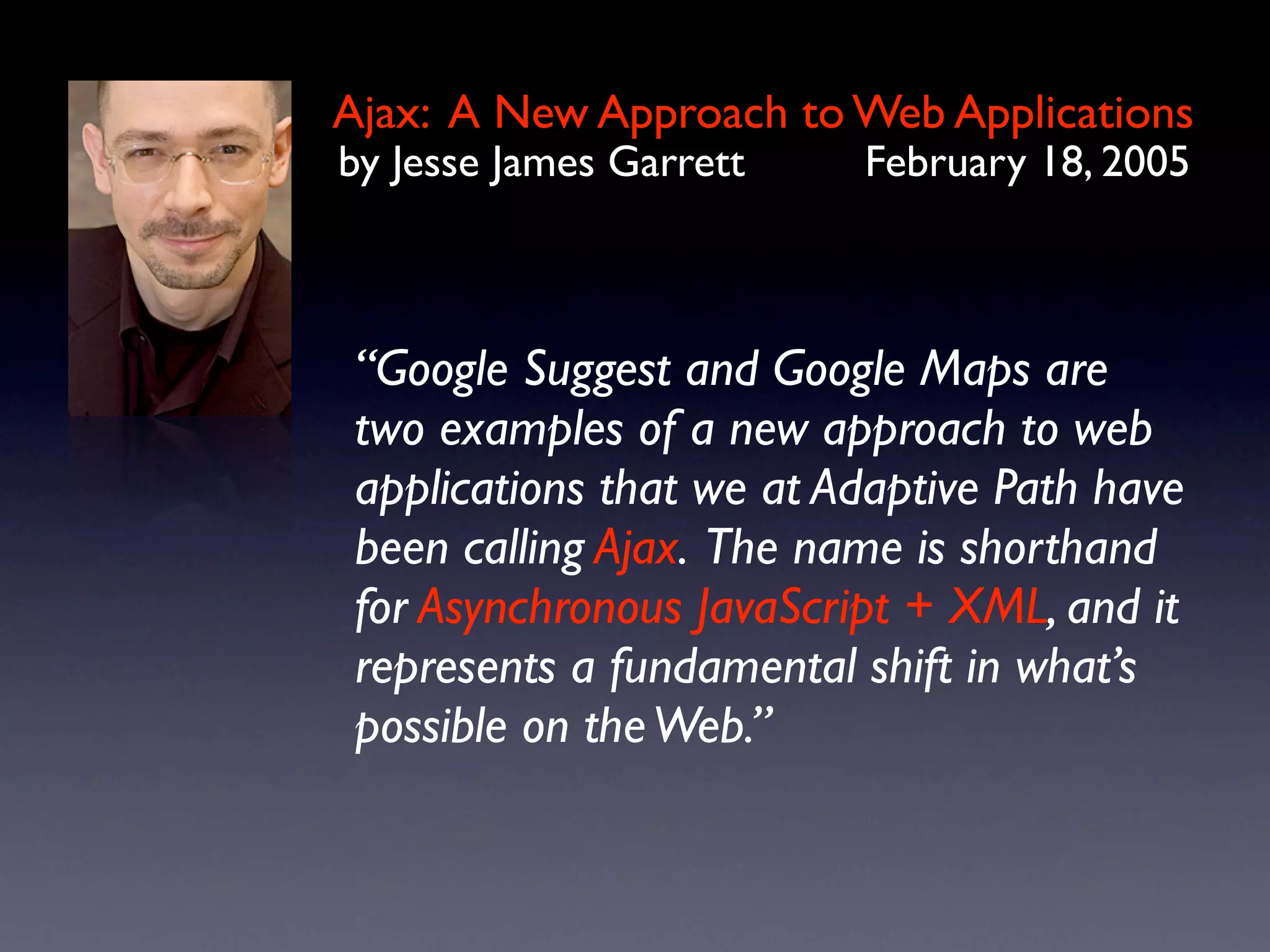 Ajax: A New Approach to Web Applications
by Jesse James Garrett    February 18, 2005



 “Google Suggest and Google Maps are
 two examples of a new approach to web
 applications that we at Adaptive Path have
 been calling Ajax. The name is shorthand
 for Asynchronous JavaScript + XML, and it
 represents a fundamental shift in what’s
 possible on the Web.”
 