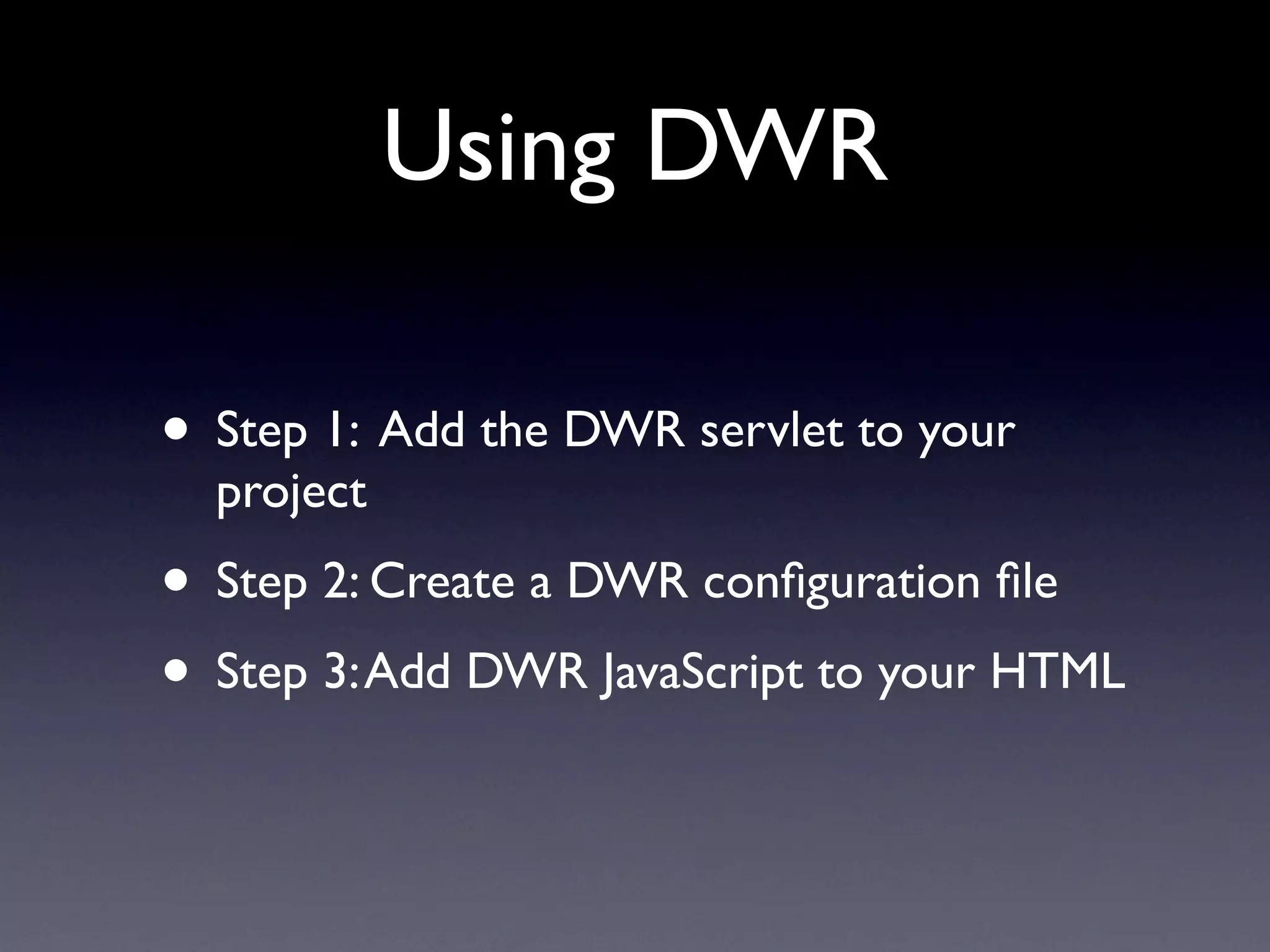 Using DWR

• Step 1: Add the DWR servlet to your
  project
• Step 2: Create a DWR conﬁguration ﬁle
• Step 3: Add DWR JavaScript to your HTML
 