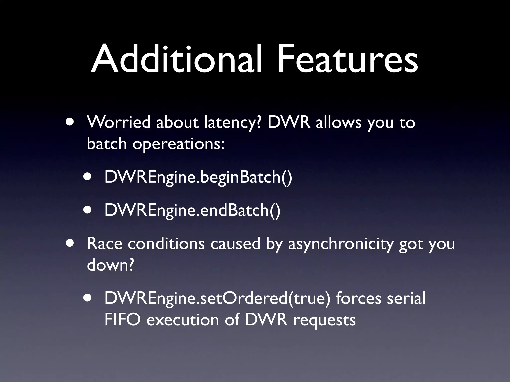 Additional Features
•   Worried about latency? DWR allows you to
    batch opereations:

    •   DWREngine.beginBatch()

    •   DWREngine.endBatch()

•   Race conditions caused by asynchronicity got you
    down?

    •   DWREngine.setOrdered(true) forces serial
        FIFO execution of DWR requests
 