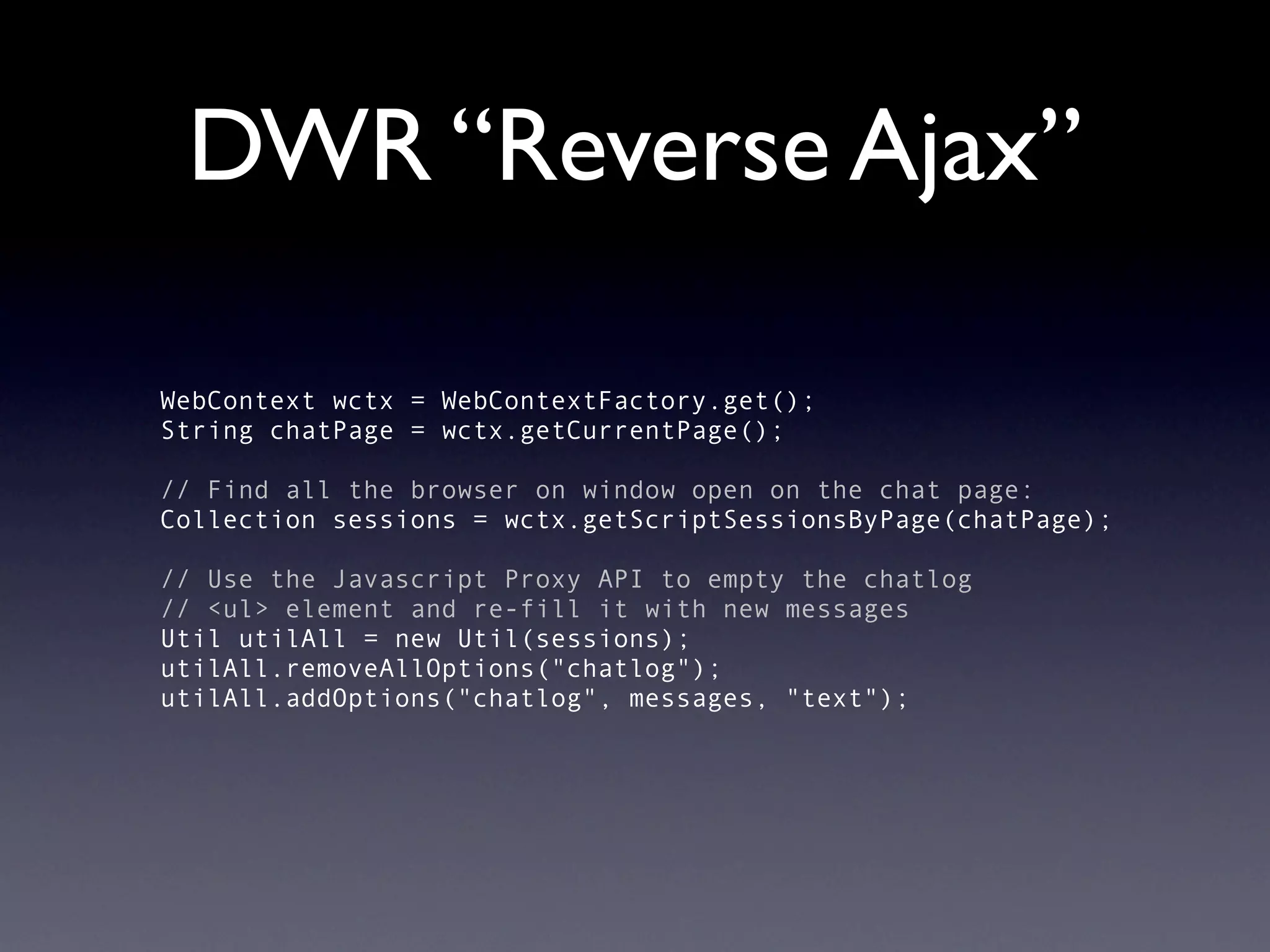 DWR “Reverse Ajax”

WebContext wctx = WebContextFactory.get();
String chatPage = wctx.getCurrentPage();

// Find all the browser on window open on the chat page:
Collection sessions = wctx.getScriptSessionsByPage(chatPage);

// Use the Javascript Proxy API to empty the chatlog
// <ul> element and re-fill it with new messages
Util utilAll = new Util(sessions);
utilAll.removeAllOptions("chatlog");
utilAll.addOptions("chatlog", messages, "text");
 