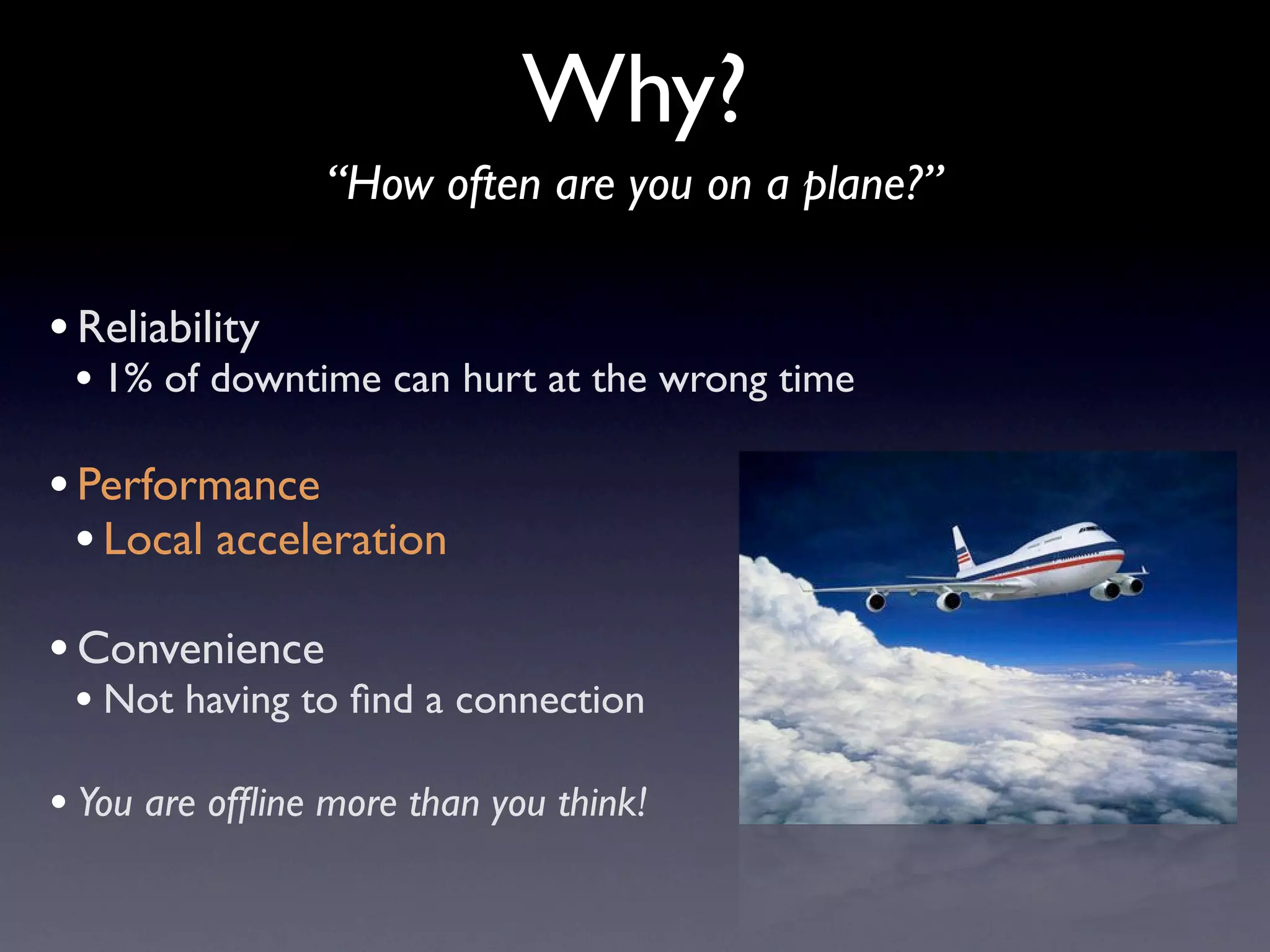 Why?
                 “How often are you on a plane?”

• Reliability
 • 1% of downtime can hurt at the wrong time

• Performance
  • Local acceleration
• Convenience
 • Not having to ﬁnd a connection
• You are ofﬂine more than you think!
 