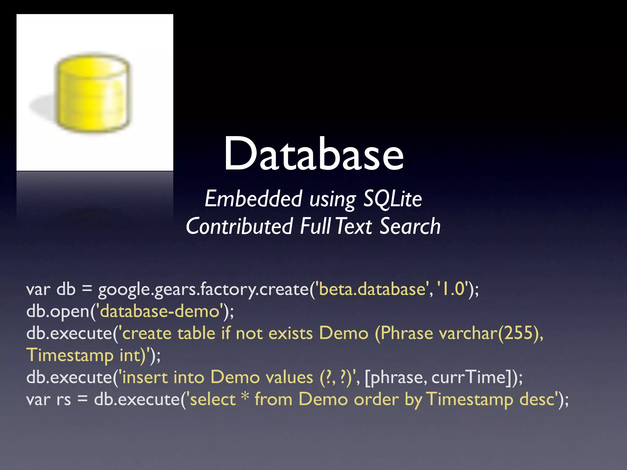 Database
                    Embedded using SQLite
                   Contributed Full Text Search

var db = google.gears.factory.create('beta.database', '1.0');
db.open('database-demo');
db.execute('create table if not exists Demo (Phrase varchar(255),
Timestamp int)');
db.execute('insert into Demo values (?, ?)', [phrase, currTime]);
var rs = db.execute('select * from Demo order by Timestamp desc');
 