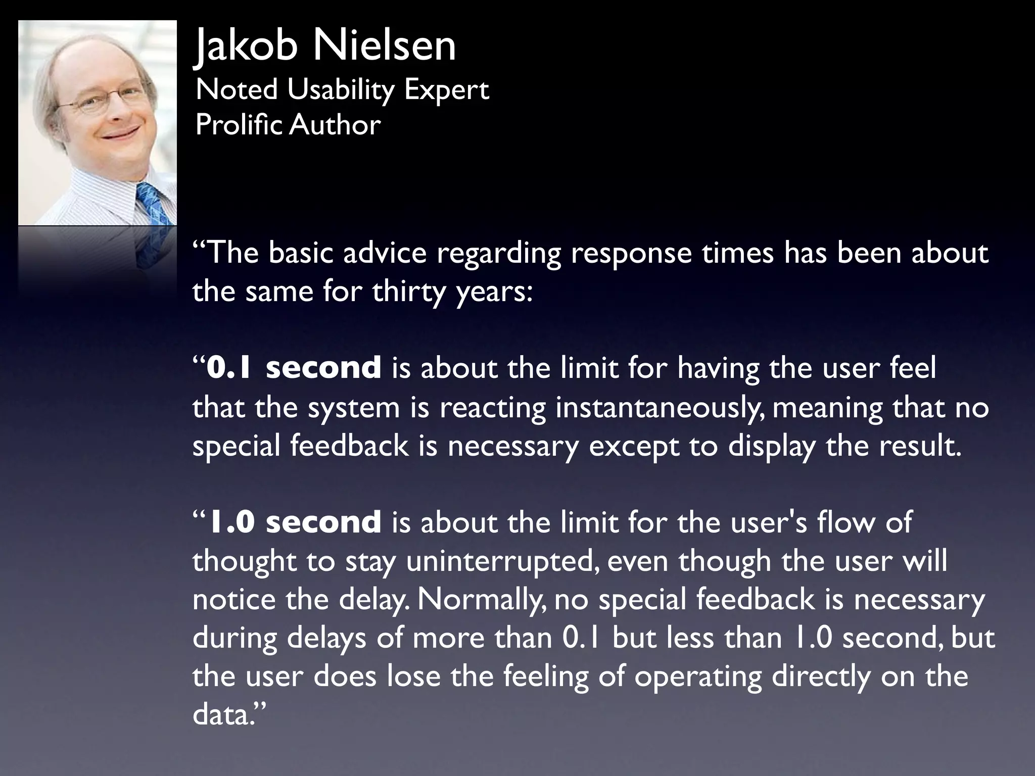 Jakob Nielsen
Noted Usability Expert
Proliﬁc Author



“The basic advice regarding response times has been about
the same for thirty years:

“0.1 second is about the limit for having the user feel
that the system is reacting instantaneously, meaning that no
special feedback is necessary except to display the result.

“1.0 second is about the limit for the user's ﬂow of
thought to stay uninterrupted, even though the user will
notice the delay. Normally, no special feedback is necessary
during delays of more than 0.1 but less than 1.0 second, but
the user does lose the feeling of operating directly on the
data.”
 