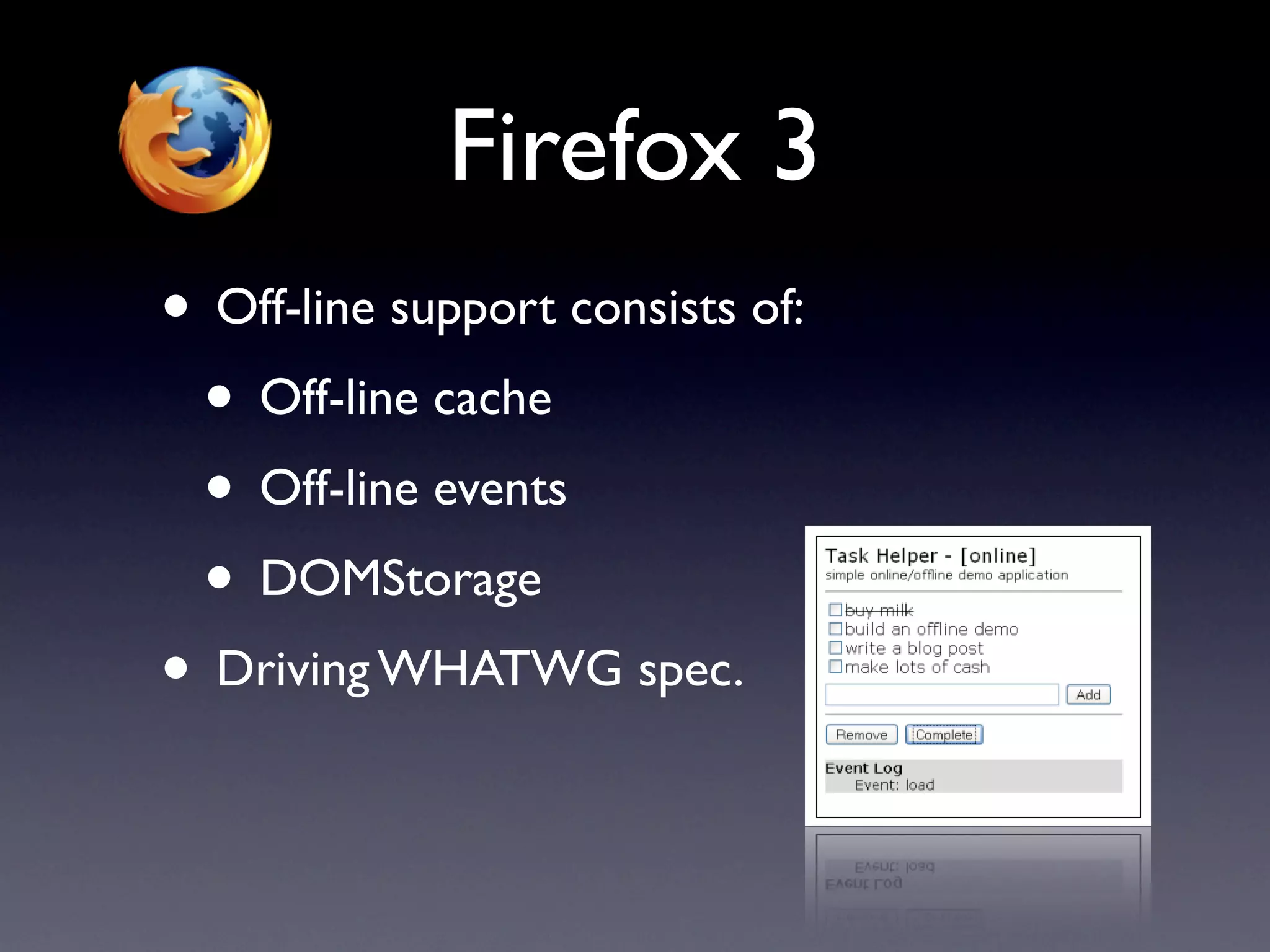 Firefox 3
• Off-line support consists of:
 • Off-line cache
 • Off-line events
 • DOMStorage
• Driving WHATWG spec.
 