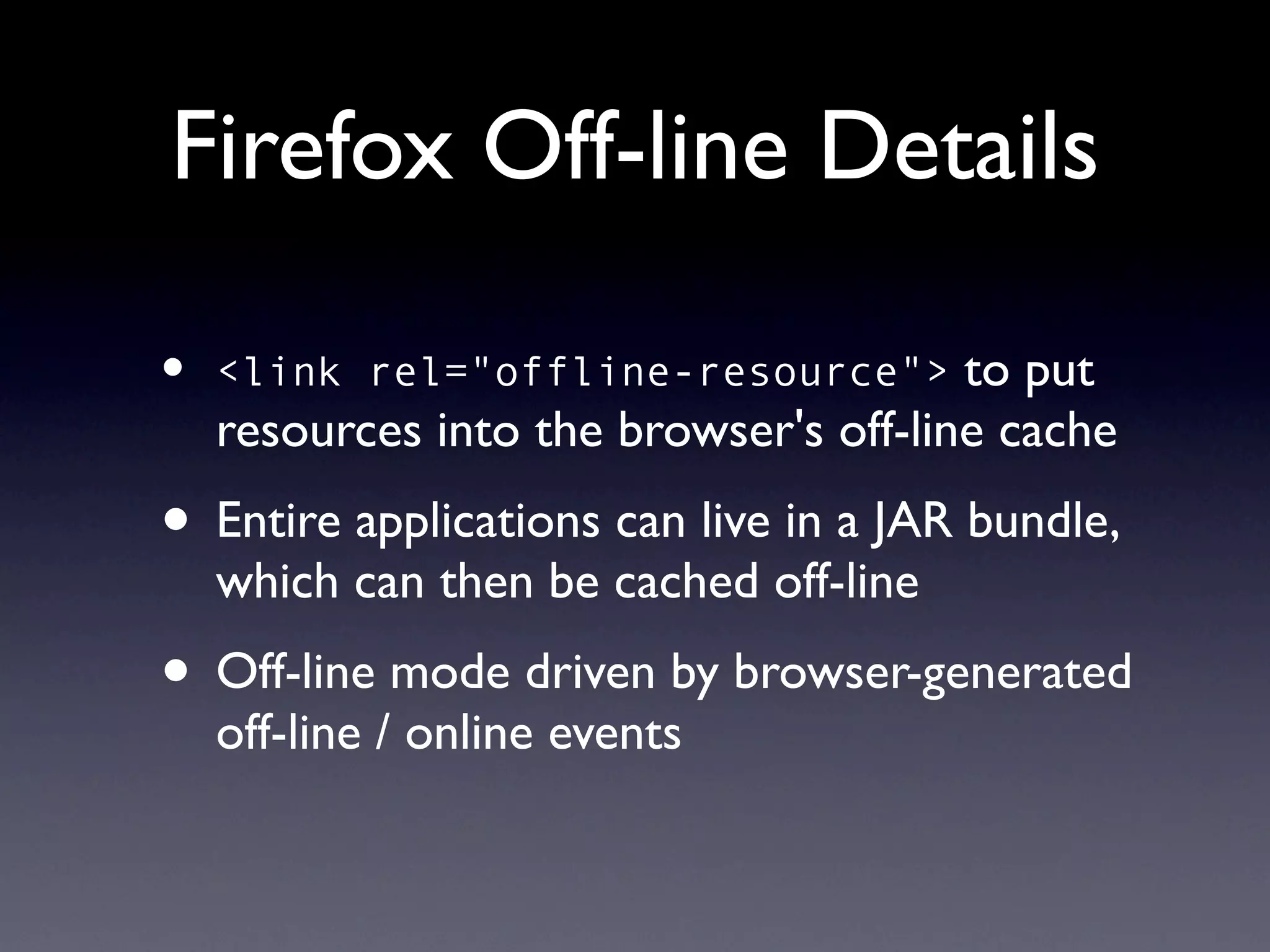 Firefox Off-line Details

•   <link rel="offline-resource">       to put
    resources into the browser's off-line cache
• Entire applications can live in a JAR bundle,
    which can then be cached off-line
• Off-line mode driven by browser-generated
    off-line / online events
 