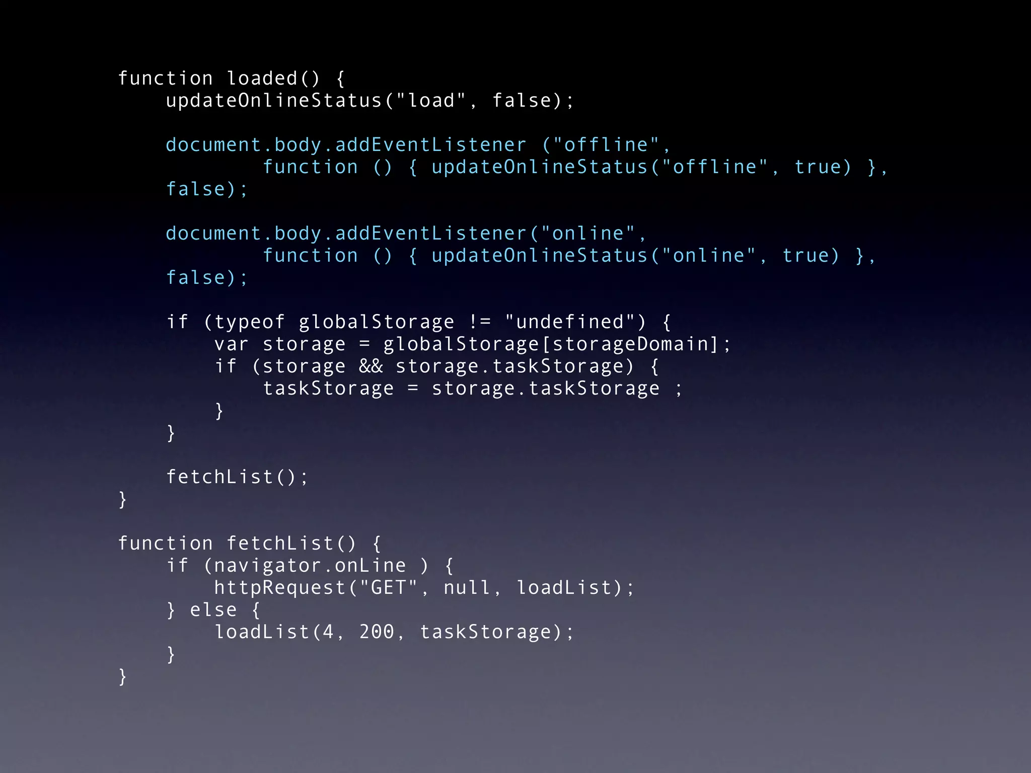  function loaded() {
      updateOnlineStatus("load", false);
  
       document.body.addEventListener ("offline",
               function () { updateOnlineStatus("offline", true) },
       false);

      document.body.addEventListener("online",
              function () { updateOnlineStatus("online", true) },
      false);

      if (typeof globalStorage != "undefined") {
          var storage = globalStorage[storageDomain];
          if (storage && storage.taskStorage) {
              taskStorage = storage.taskStorage ;
          }
      }

      fetchList();
  }

  function fetchList() {
      if (navigator.onLine ) {
          httpRequest("GET", null, loadList);
      } else {
          loadList(4, 200, taskStorage);
      }
  }
 