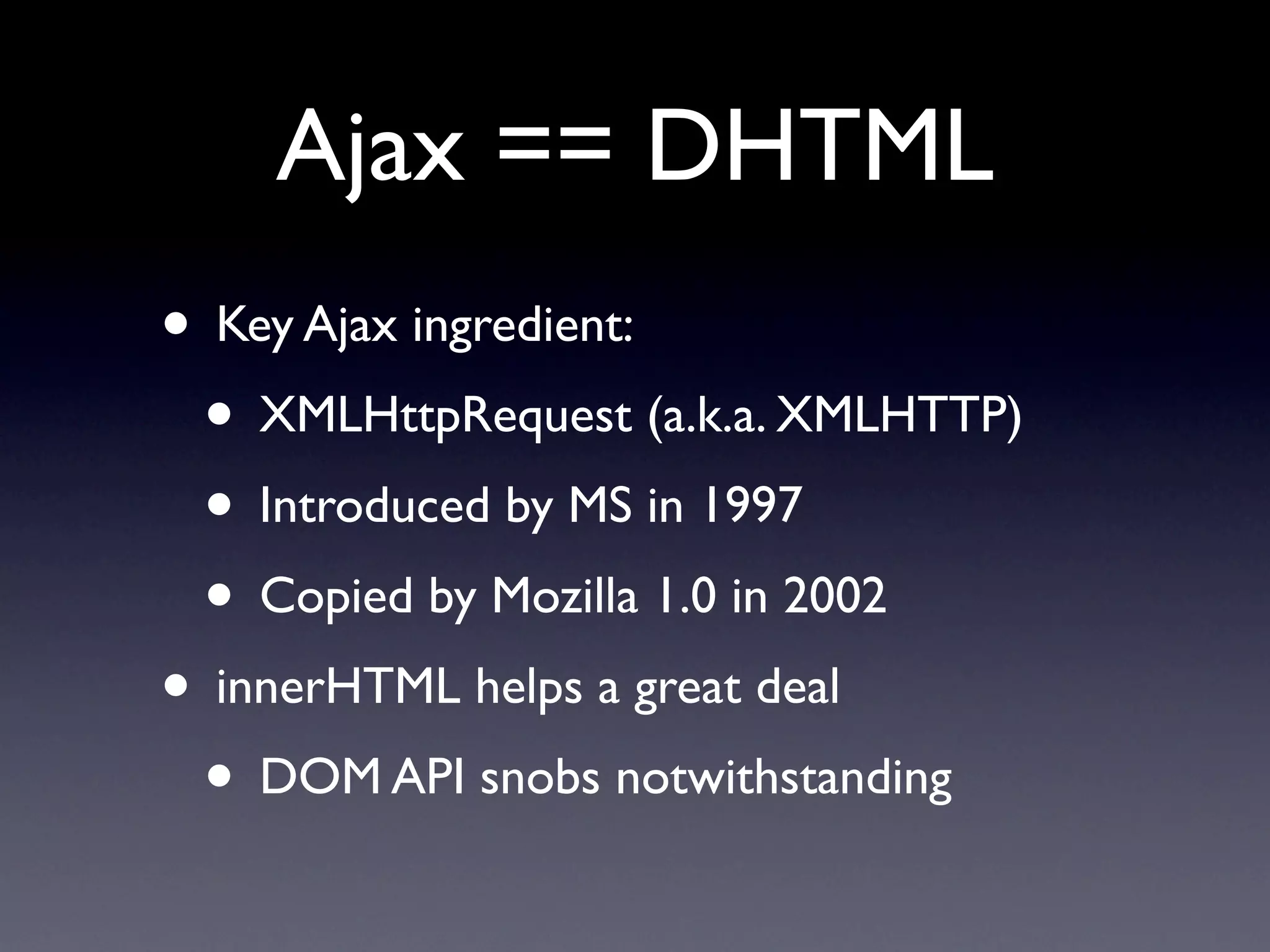 Ajax == DHTML
• Key Ajax ingredient:
 • XMLHttpRequest (a.k.a. XMLHTTP)
 • Introduced by MS in 1997
 • Copied by Mozilla 1.0 in 2002
• innerHTML helps a great deal
 • DOM API snobs notwithstanding
 