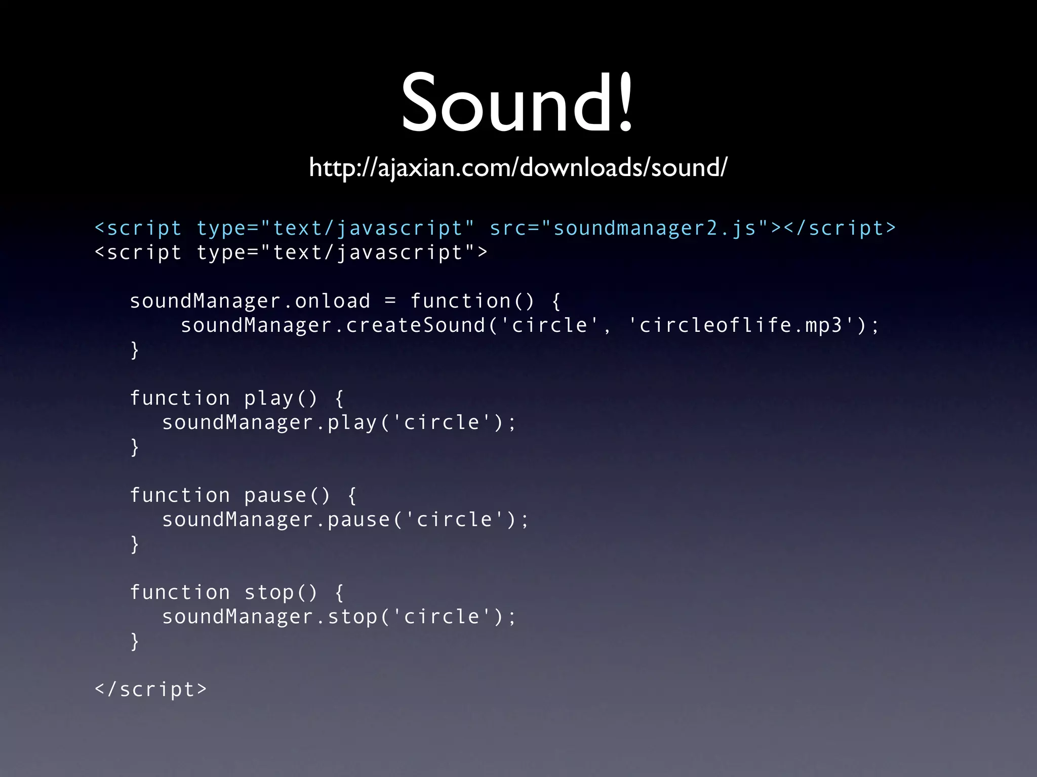 Sound!
                http://ajaxian.com/downloads/sound/

<script type="text/javascript" src="soundmanager2.js"></script>
<script type="text/javascript">

  soundManager.onload = function() {
      soundManager.createSound('circle', 'circleoflife.mp3');
  }

  function play() {
     soundManager.play('circle');
  }

  function pause() {
     soundManager.pause('circle');
  }

  function stop() {
     soundManager.stop('circle');
  }

</script>
 