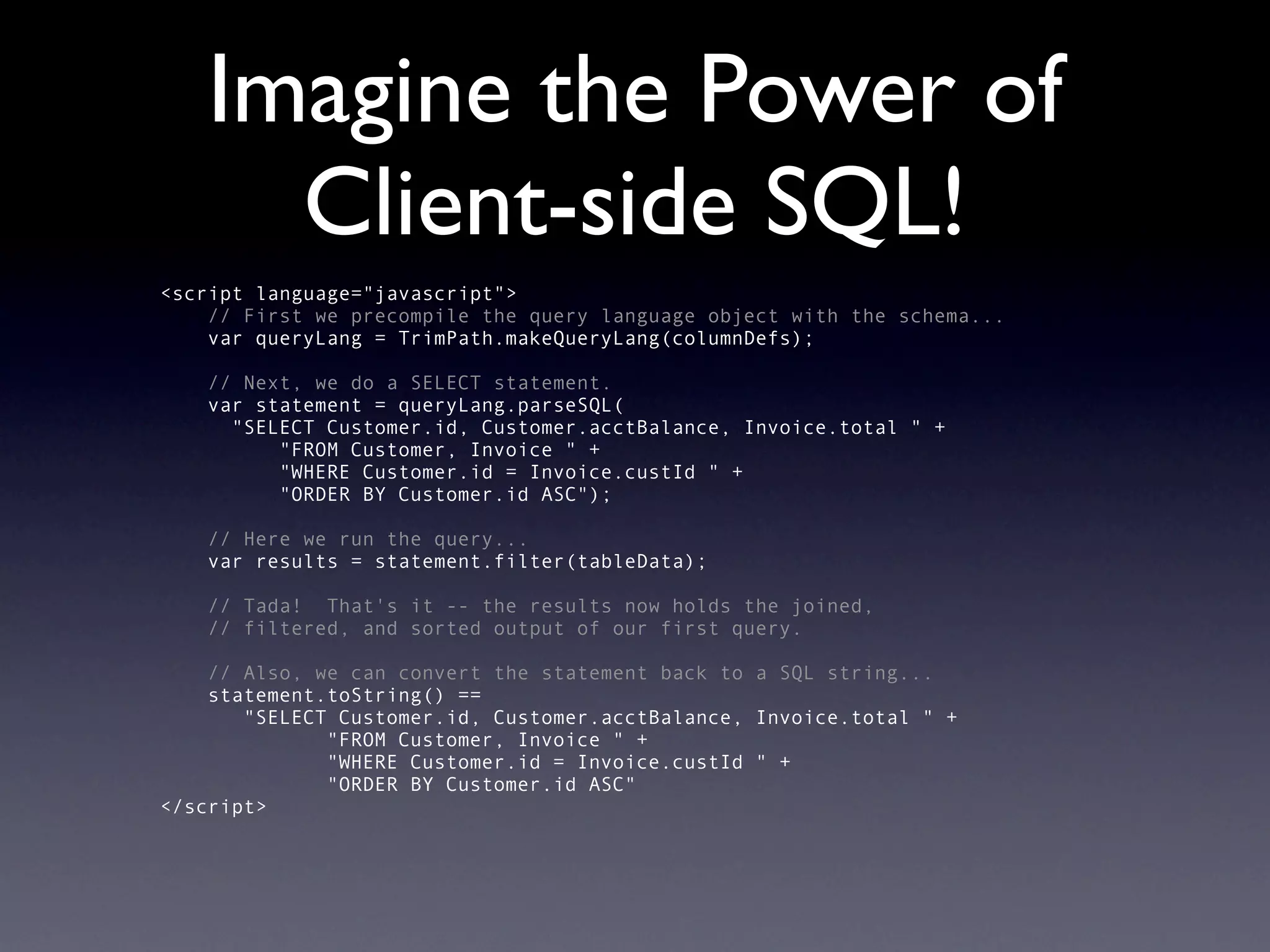 Imagine the Power of
     Client-side SQL!
<script language="javascript">
    // First we precompile the query language object with the schema...
    var queryLang = TrimPath.makeQueryLang(columnDefs);

   // Next, we do a SELECT statement.
   var statement = queryLang.parseSQL(
     "SELECT Customer.id, Customer.acctBalance, Invoice.total " +
         "FROM Customer, Invoice " +
         "WHERE Customer.id = Invoice.custId " +
         "ORDER BY Customer.id ASC");

   // Here we run the query...
   var results = statement.filter(tableData);

   // Tada! That's it -- the results now holds the joined,
   // filtered, and sorted output of our first query.

    // Also, we can convert the statement back to a SQL string...
    statement.toString() ==
       "SELECT Customer.id, Customer.acctBalance, Invoice.total " +
              "FROM Customer, Invoice " +
              "WHERE Customer.id = Invoice.custId " +
              "ORDER BY Customer.id ASC"
</script>
 