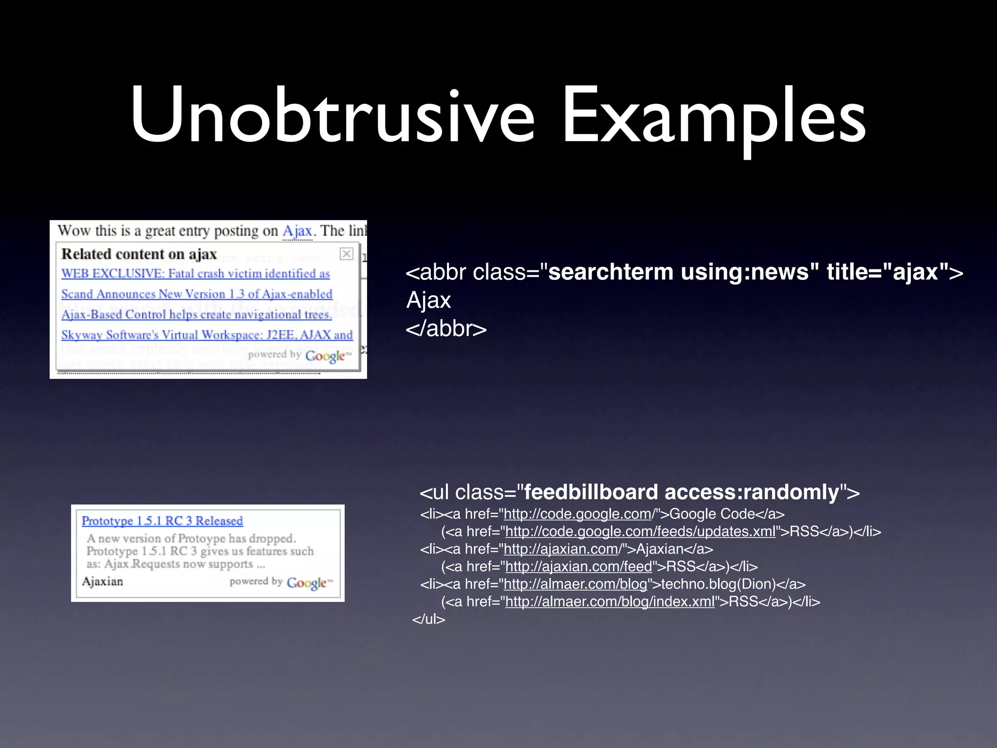 Unobtrusive Examples
       <abbr class="searchterm using:news" title="ajax">
       Ajax
       </abbr>




        <ul class="feedbillboard access:randomly">
        <li><a href="http://code.google.com/">Google Code</a>
            (<a href="http://code.google.com/feeds/updates.xml">RSS</a>)</li>
        <li><a href="http://ajaxian.com/">Ajaxian</a>
            (<a href="http://ajaxian.com/feed">RSS</a>)</li>
        <li><a href="http://almaer.com/blog">techno.blog(Dion)</a>
            (<a href="http://almaer.com/blog/index.xml">RSS</a>)</li>
       </ul>
 