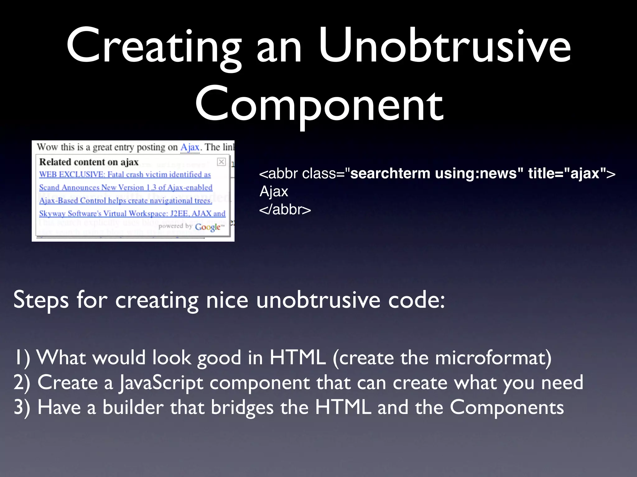 Creating an Unobtrusive
           Component
                          <abbr class="searchterm using:news" title="ajax">
                          Ajax
                          </abbr>




Steps for creating nice unobtrusive code:

1) What would look good in HTML (create the microformat)
2) Create a JavaScript component that can create what you need
3) Have a builder that bridges the HTML and the Components
 
