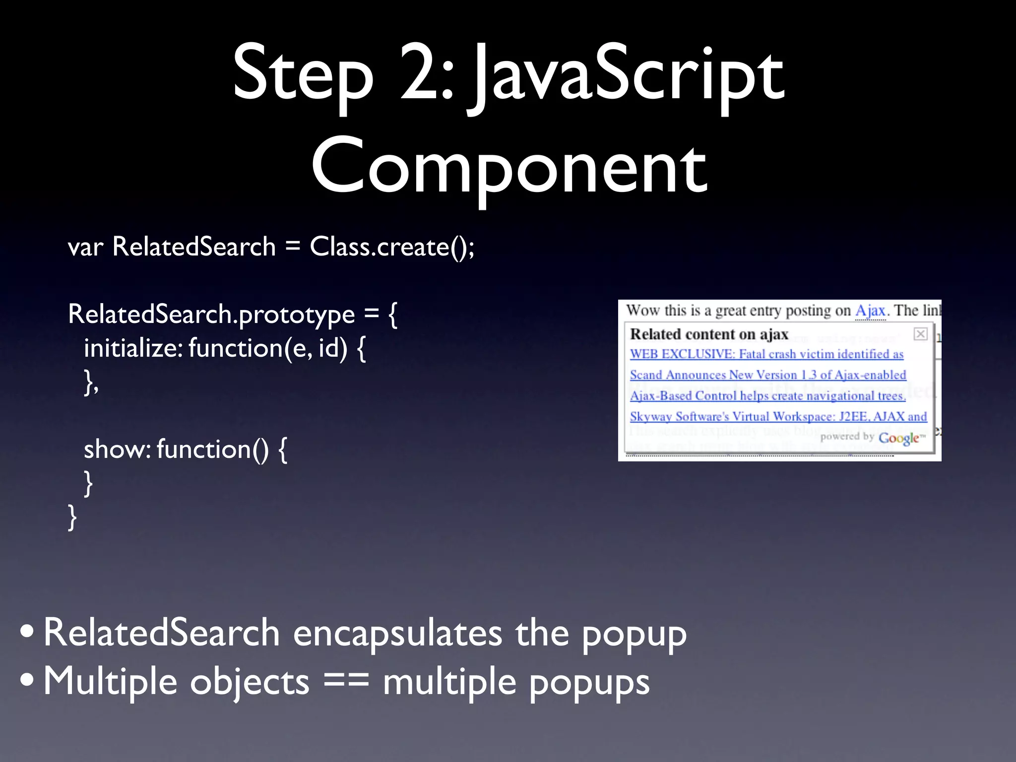 Step 2: JavaScript
                     Component
  var RelatedSearch = Class.create();

  RelatedSearch.prototype = {
   initialize: function(e, id) {
   },

      show: function() {
      }
  }



• RelatedSearch encapsulates the popup
• Multiple objects == multiple popups
 