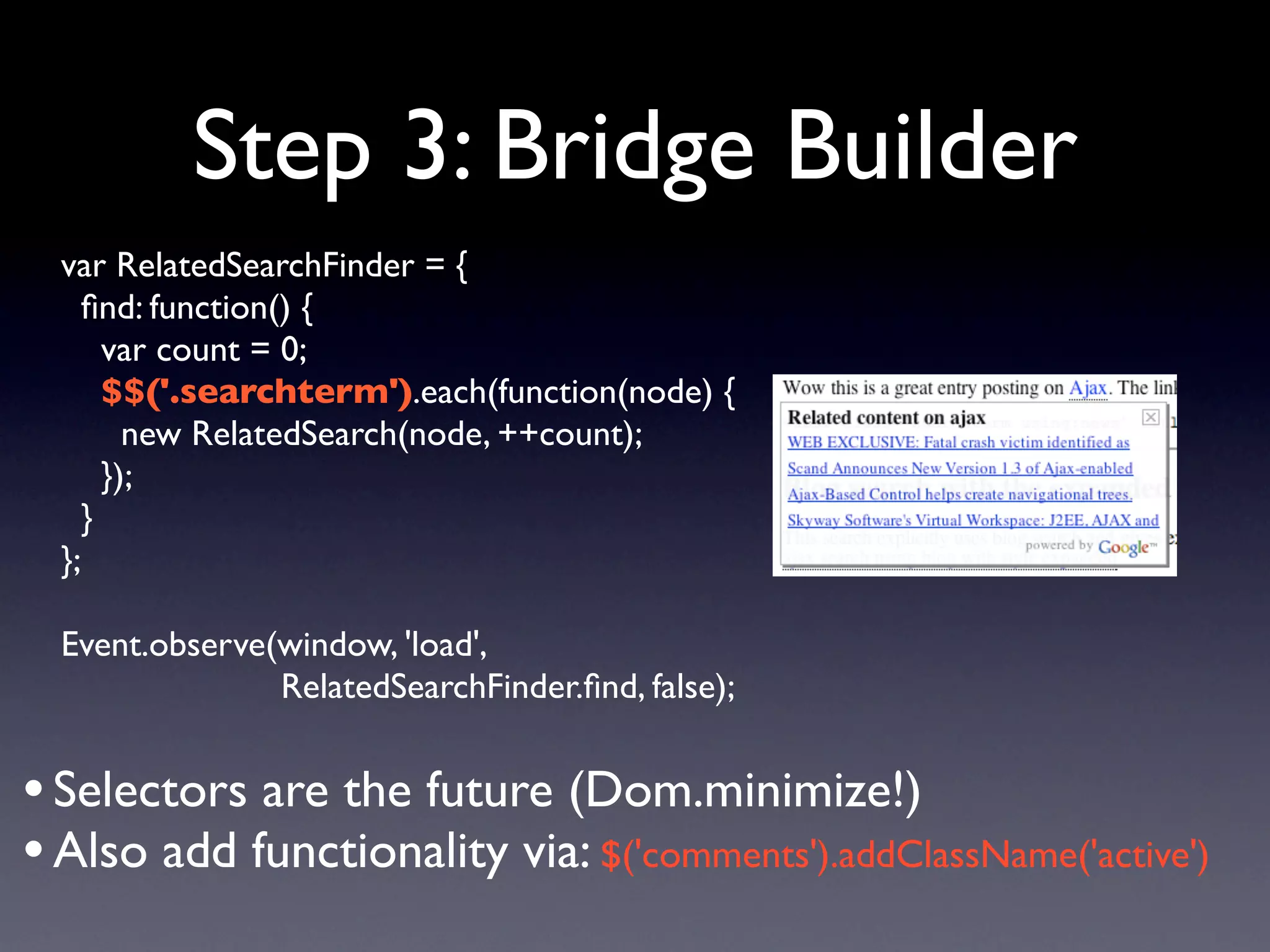 Step 3: Bridge Builder
  var RelatedSearchFinder = {
    ﬁnd: function() {
      var count = 0;
      $$('.searchterm').each(function(node) {
        new RelatedSearch(node, ++count);
      });
    }
  };

  Event.observe(window, 'load',
                RelatedSearchFinder.ﬁnd, false);


• Selectors are the future (Dom.minimize!)
• Also add functionality via: $('comments').addClassName('active')
 