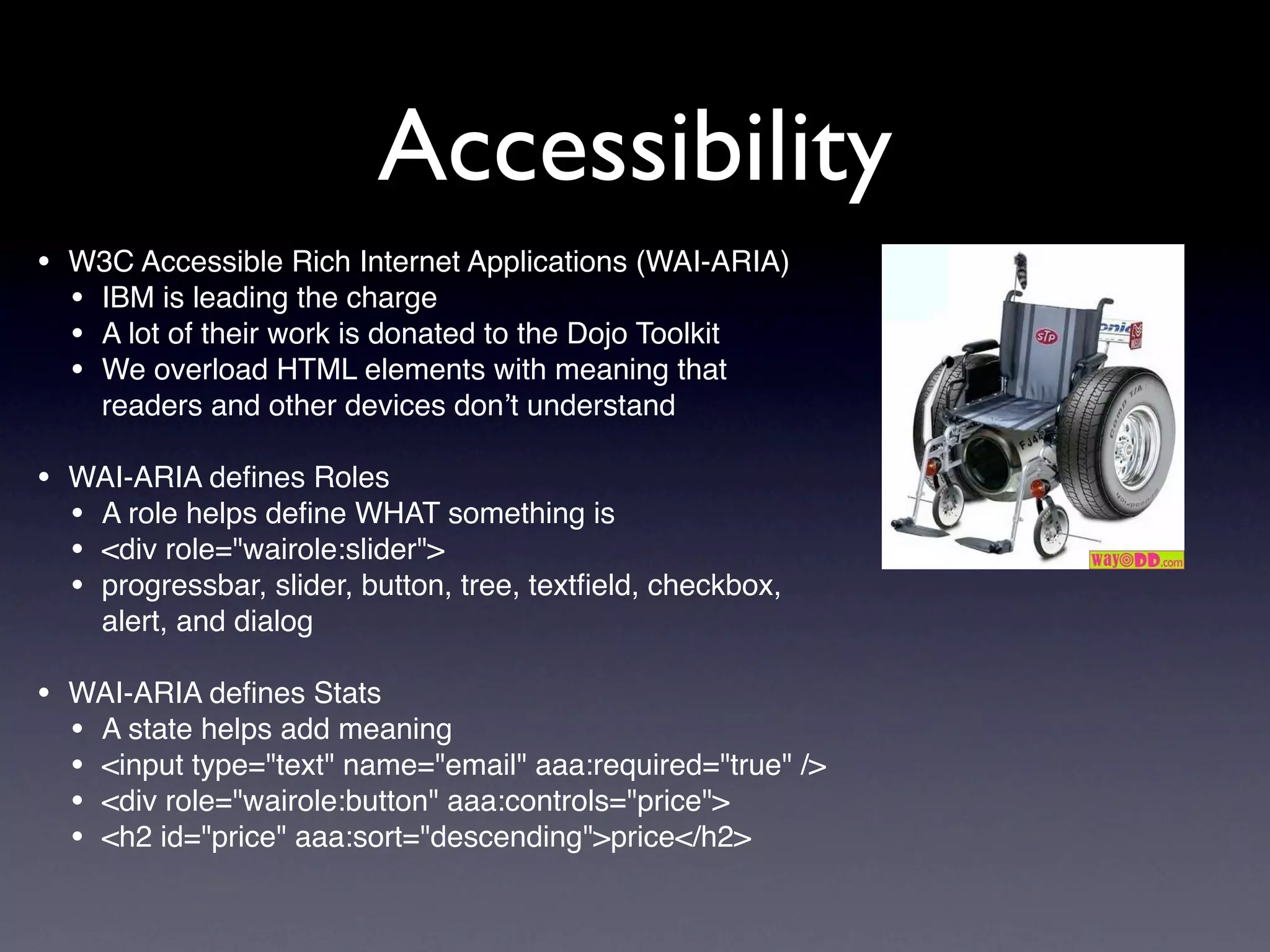 Accessibility
• W3C Accessible Rich Internet Applications (WAI-ARIA)
  • IBM is leading the charge
  • A lot of their work is donated to the Dojo Toolkit
  • We overload HTML elements with meaning that
     readers and other devices don’t understand

• WAI-ARIA deﬁnes Roles
  • A role helps deﬁne WHAT something is
  • <div role="wairole:slider">
  • progressbar, slider, button, tree, textﬁeld, checkbox,
     alert, and dialog

• WAI-ARIA deﬁnes Stats
  • A state helps add meaning
  • <input type="text" name="email" aaa:required="true" />
  • <div role="wairole:button" aaa:controls="price">
  • <h2 id="price" aaa:sort="descending">price</h2>
 