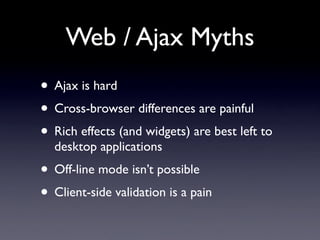 Web / Ajax Myths
• Ajax is hard
• Cross-browser differences are painful
• Rich effects (and widgets) are best left to
  desktop applications
• Off-line mode isn’t possible
• Client-side validation is a pain
 