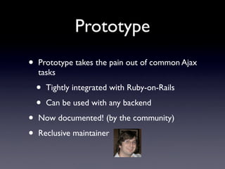 Prototype
•   Prototype takes the pain out of common Ajax
    tasks

    •   Tightly integrated with Ruby-on-Rails

    •   Can be used with any backend

•   Now documented! (by the community)

•   Reclusive maintainer
 