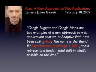 Ajax: A New Approach to Web Applications
by Jesse James Garrett    February 18, 2005



 “Google Suggest and Google Maps are
 two examples of a new approach to web
 applications that we at Adaptive Path have
 been calling Ajax. The name is shorthand
 for Asynchronous JavaScript + XML, and it
 represents a fundamental shift in what’s
 possible on the Web.”
 